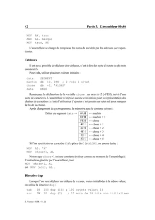 42                                                        Partie 3. L’assembleur 80x86

 MOV       AX, truc
 AND       AL, masque
 MOV       truc, AX
    L’assembleur se charge de remplacer les noms de variable par les adresses correspon-
dantes.

Tableaux
   Il est aussi possible de déclarer des tableaux, c’est à dire des suite d’octets ou de mots
consécutifs.
   Pour cela, utiliser plusieurs valeurs initiales :
 data            SEGMENT
 machin          db 10, 0FH ; 2 fois 1 octet
 chose           db -2, ’ALORS’
 data            ENDS
    Remarquez la déclaration de la variable chose : un octet à -2 (=FEH), suivi d’une
suite de caractères. L’assembleur n’impose aucune convention pour la représentation des
chaînes de caractères : c’est à l’utilisateur d’ajouter si nécessaire un octet nul pour marquer
la ﬁn de la chaîne.
    Après chargement de ce programme, la mémoire aura le contenu suivant :
                       Début du segment data →      0AH     ← machin
                                                    OFH     ← machin + 1
                                                    FEH     ← chose
                                                    41H     ← chose + 1
                                                    4CH     ← chose + 2
                                                    4FH     ← chose + 3
                                                    52H     ← chose + 4
                                                    53H     ← chose + 5
     Si l’on veut écrire un caractère X à la place du O de ALORS, on pourra écrire :
 MOV       AL, ’X’
 MOV       chose+1, AL
     Notons que chose+1 est une constante (valeur connue au moment de l’assemblage) :
l’instruction générée par l’assembleur pour
MOV chose+1, AL
est MOV [adr], AL .

Directive dup
    Lorsque l’on veut déclarer un tableau de n cases, toutes initialisées à la même valeur,
on utilise la directive dup :
 tab         DB      100 dup (15) ; 100 octets valant 15
 zzz         DW      10 dup (?)    ; 10 mots de 16 bits non initialises

E. Viennet - GTR - v1.2d
 
