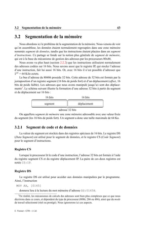 3.2 Segmentation de la mémoire                                                                43

3.2         Segmentation de la mémoire
     Nous abordons ici le problème de la segmentation de la mémoire. Nous venons de voir
qu’en assembleur, les données étaient normalement regroupées dans une zone mémoire
nommée segment de données, tandis que les instructions étaient placées dans un segment
d’instructions. Ce partage se fonde sur la notion plus générale de segment de mémoire,
qui est à la base du mécanisme de gestion des adresses par les processeurs 80x86.
     Nous avons vu plus haut (section 2.2.2) que les instructions utilisaient normalement
des adresses codées sur 16 bits. Nous savons aussi que le registre IP, qui stocke l’adresse
d’une instruction, fait lui aussi 16 bits. Or, avec 16 bits il n’est possible d’adresser que
216 = 64 Kilo octets.
     Le bus d’adresse du 80486 possède 32 bits. Cette adresse de 32 bits est formée par la
juxtaposition d’un registre segment (16 bits de poids fort) et d’un déplacement (offset, 16
bits de poids faible). Les adresses que nous avons manipulé jusqu’ici sont des déplace-
ments2 . Le schéma suivant illustre la formation d’une adresse 32 bits à partir du segment
et du déplacement sur 16 bits :
                            16 bits                          16 bits

                           segment                        déplacement

                                      adresse 32 bits
    On appellera segment de mémoire une zone mémoire adressable avec une valeur ﬁxée
du segment (les 16 bits de poids fort). Un segment a donc une taille maximale de 64 Ko.


3.2.1        Segment de code et de données
   La valeur du segment est stockée dans des registres spéciaux de 16 bits. Le registre DS
(Data Segment) est utilisé pour le segment de données, et le registre CS (Code Segment)
pour le segment d’instructions.

Registre CS
    Lorsque le processeur lit le code d’une instruction, l’adresse 32 bits est formée à l’aide
du registre segment CS et du registre déplacement IP. La paire de ces deux registres est
notée CS:IP.

Registre DS
   Le registre DS est utilisé pour accéder aux données manipulées par le programme.
Ainsi, l’instruction
 MOV AX, [0145]
        donnera lieu à la lecture du mot mémoire d’adresse DS:0145H.
    2
     En réalité, les mécanismes de calculs des adresses sont bien plus complexes que ce que nous
décrirons dans ce cours, et dépendent du type de processeur (8086, 286 ou 486), ainsi que du mode
de travail sélectionné (réel ou protégé). Nous ignorerons ici ces aspects.

E. Viennet - GTR - v1.2d
 