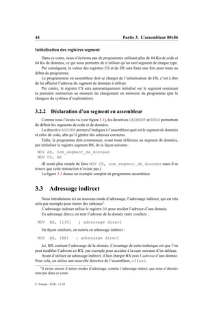 44                                                          Partie 3. L’assembleur 80x86

Initialisation des registres segment
    Dans ce cours, nous n’écrirons pas de programmes utilisant plus de 64 Ko de code et
64 Ko de données, ce qui nous permetra de n’utiliser qu’un seul segment de chaque type.
    Par conséquent, la valeur des registres CS et de DS sera ﬁxée une fois pour toute au
début du programme.
    Le programmeur en assembleur doit se charger de l’initialisation de DS, c’est à dire
de lui affecter l’adresse du segment de données à utiliser.
    Par contre, le registre CS sera automatiquement initialisé sur le segment contenant
la première instruction au moment du chargement en mémoire du programme (par le
chargeur du système d’exploitation).


3.2.2         Déclaration d’un segment en assembleur
    Comme nous l’avons vu (voir ﬁgure 3.1), les directives SEGMENT et ENDS permettent
de déﬁnir les segments de code et de données.
    La directive ASSUME permet d’indiquer à l’assembleur quel est le segment de données
et celui de code, aﬁn qu’il génère des adresses correctes.
    Enﬁn, le programme doit commencer, avant toute référence au segment de données,
par initialiser le registre segment DS, de la façon suivante :
 MOV AX, nom_segment_de_donnees
 MOV CS, AX
    (Il serait plus simple de faire MOV CS, nom_segment_de_donnees mais il se
trouve que cette instruction n’existe pas.)
    La ﬁgure 3.2 donne un exemple complet de programme assembleur.


3.3 Adressage indirect
     Nous introduisons ici un nouveau mode d’adressage, l’adressage indirect, qui est très
utile par exemple pour traiter des tableaux3 .
     L’adressage indirect utilise le registre BX pour stocker l’adresse d’une donnée.
     En adressage direct, on note l’adresse de la donnée entre crochets :
 MOV          AX, [130]         ; adressage direct
         De façon similaire, on notera en adressage indirect :
 MOV          AX, [BX]        ; adressage direct
    Ici, BX contient l’adressage de la donnée. L’avantage de cette technique est que l’on
peut modiﬁer l’adresse en BX, par exemple pour accéder à la case suivante d’un tableau.
    Avant d’utiliser un adressage indirect, il faut charger BX avec l’adresse d’une donnée.
Pour cela, on utilise une nouvelle directive de l’assembleur, offset.
     3
    Il existe encore d’autres modes d’adressage, comme l’adressage indexé, que nous n’aborde-
rons pas dans ce cours.

E. Viennet - GTR - v1.2d
 