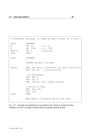 3.3 Adressage indirect                                                   45




   ; Programme calculant la somme de deux entiers de 16 bits

   data                    SEGMENT
   A                       DW 10         ; A = 10
   B                       DW 1789       ; B = 1789
   Result                  DW ?          ; resultat
   data                    ENDS

   code                    SEGMENT

                           ASSUME DS:data, CS:code

   debut:                  MOV    AX, data ; etiquette car 1ere instruction
                           MOV    DS, AX   ; initialise DS

                           ; Le   programme:
                           MOV    AX, A
                           ADD    AX, B
                           MOV    result, AX ; range resultat

                           ; Retour au DOS:
                           MOV AH, 4CH
                           INT 21H
   code                    ENDS

                           END debut ; etiquette de la 1ere inst.


F IG . 3.2 – Exemple de programme en assembleur. On calcule la somme de deux
variables A et B et on range le résultat dans la variable nommée Result.




E. Viennet - GTR - v1.2d
 