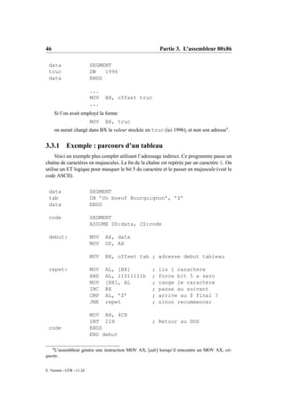 46                                                         Partie 3. L’assembleur 80x86

 data                      SEGMENT
 truc                      DW   1996
 data                      ENDS

                           ...
                           MOV   BX, offset truc
                           ...
         Si l’on avait employé la forme
                           MOV   BX, truc
         on aurait chargé dans BX la valeur stockée en truc (ici 1996), et non son adresse4 .


3.3.1         Exemple : parcours d’un tableau
     Voici un exemple plus complet utilisant l’adressage indirect. Ce programme passe un
chaîne de caractères en majuscules. La ﬁn de la chaîne est repérée par un caractère $. On
utilise un ET logique pour masquer le bit 5 du caractère et le passer en majuscule (voir le
code ASCII).


 data                      SEGMENT
 tab                       DB ’Un boeuf Bourguignon’, ’$’
 data                      ENDS

 code                      SEGMENT
                           ASSUME DS:data, CS:code

 debut:                    MOV   AX, data
                           MOV   DS, AX

                           MOV   BX, offset tab ; adresse debut tableau

 repet:                    MOV   AL, [BX]              ;   lis 1 caractere
                           AND   AL, 11011111b         ;   force bit 5 a zero
                           MOV   [BX], AL              ;   range le caractere
                           INC   BX                    ;   passe au suivant
                           CMP   AL, ’$’               ;   arrive au $ final ?
                           JNE   repet                 ;   sinon recommencer

                           MOV AH, 4CH
                           INT 21H                     ; Retour au DOS
 code                      ENDS
                           END debut

     4
    L’assembleur génère une instruction MOV AX, [adr] lorsqu’il rencontre un MOV AX, eti-
quette.

E. Viennet - GTR - v1.2d
 
