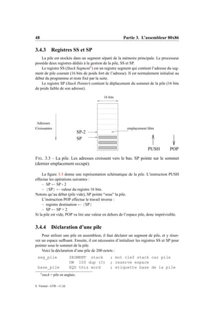 48                                                      Partie 3. L’assembleur 80x86

3.4.3          Registres SS et SP
    La pile est stockée dans un segment séparé de la mémoire principale. Le processeur
possède deux registres dédiés à la gestion de la pile, SS et SP.
    Le registre SS (Stack Segment5 ) est un registre segment qui contient l’adresse du seg-
ment de pile courant (16 bits de poids fort de l’adresse). Il est normalement initialisé au
début du programme et reste ﬁxé par la suite.
    Le registre SP (Stack Pointer) contient le déplacement du sommet de la pile (16 bits
de poids faible de son adresse).

                                           16 bits




 Adresses
Croissantes                                               emplacement libre
                                    SP-2
                                    SP

                                                                        PUSH          POP
F IG . 3.3 – La pile. Les adresses croissent vers le bas. SP pointe sur le sommet
(dernier emplacement occupé).

     La ﬁgure 3.3 donne une représentation schématique de la pile. L’instruction PUSH
effectue les opérations suivantes :
     – SP ← SP - 2
     – [SP] ← valeur du registre 16 bits.
Notons qu’au début (pile vide), SP pointe “sous” la pile.
     L’instruction POP effectue le travail inverse :
     – registre destination ← [SP]
     – SP ← SP + 2
Si la pile est vide, POP va lire une valeur en dehors de l’espace pile, donc imprévisible.


3.4.4          Déclaration d’une pile
    Pour utiliser une pile en assembleur, il faut déclarer un segment de pile, et y réser-
ver un espace sufﬁsant. Ensuite, il est nécessaire d’initialiser les registres SS et SP pour
pointer sous le sommet de la pile.
    Voici la déclaration d’une pile de 200 octets :
 seg_pile                   SEGMENT stack       ; mot clef stack car pile
                            DW 100 dup (?)      ; reserve espace
 base_pile                  EQU this word       ; etiquette base de la pile
     5
         stack = pile en anglais.

E. Viennet - GTR - v1.2d
 