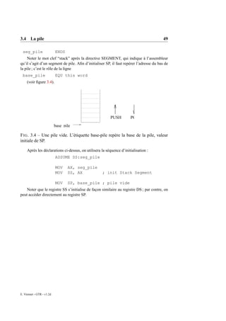 3.4 La pile                                                                              49

 seg_pile                  ENDS
    Noter le mot clef “stack” après la directive SEGMENT, qui indique à l’assembleur
qu’il s’agit d’un segment de pile. Aﬁn d’initialiser SP, il faut repérer l’adresse du bas de
la pile ; c’est le rôle de la ligne
 base_pile                 EQU this word
     (voir ﬁgure 3.4).




                                                          PUSH        POP
                           base_pile

F IG . 3.4 – Une pile vide. L’étiquette base-pile repère la base de la pile, valeur
initiale de SP.

     Après les déclarations ci-dessus, on utilisera la séquence d’initialisation :
                           ASSUME SS:seg_pile

                           MOV    AX, seg_pile
                           MOV    SS, AX            ; init Stack Segment

                           MOV    SP, base_pile ; pile vide
    Noter que le registre SS s’initialise de façon similaire au registre DS ; par contre, on
peut accéder directement au registre SP.




E. Viennet - GTR - v1.2d
 