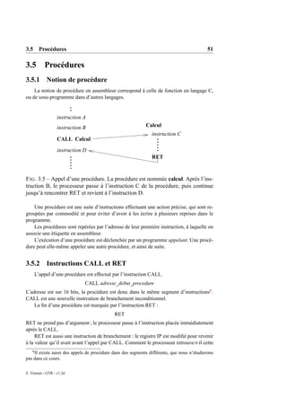 3.5 Procédures                                                                              51

3.5         Procédures
3.5.1 Notion de procédure
    La notion de procédure en assembleur correspond à celle de fonction en langage C,
ou de sous-programme dans d’autres langages.


                   instruction A
                   instruction B                            Calcul
                                                               instruction C
                   CALL Calcul

                   instruction D
                                                               RET


F IG . 3.5 – Appel d’une procédure. La procédure est nommée calcul. Après l’ins-
truction B, le processeur passe à l’instruction C de la procédure, puis continue
jusqu’à rencontrer RET et revient à l’instruction D.

    Une procédure est une suite d’instructions effectuant une action précise, qui sont re-
groupées par commodité et pour éviter d’avoir à les écrire à plusieurs reprises dans le
programme.
    Les procédures sont repérées par l’adresse de leur première instruction, à laquelle on
associe une étiquette en assembleur.
    L’exécution d’une procédure est déclenchée par un programme appelant. Une procé-
dure peut elle-même appeler une autre procédure, et ainsi de suite.


3.5.2 Instructions CALL et RET
        L’appel d’une procédure est effectué par l’instruction CALL.
                               CALL adresse_debut_procedure
L’adresse est sur 16 bits, la procédure est donc dans le même segment d’instructions6 .
CALL est une nouvelle instrcution de branchement inconditionnel.
    La ﬁn d’une procédure est marquée par l’instruction RET :
                                             RET
RET ne prend pas d’argument ; le processeur passe à l’instruction placée immédiatement
après le CALL.
     RET est aussi une instruction de branchement : le registre IP est modiﬁé pour revenir
à la valeur qu’il avait avant l’appel par CALL. Comment le processeur retrouve-t-il cette
    6
    Il existe aussi des appels de procédure dans des segments différents, que nous n’étudierons
pas dans ce cours.

E. Viennet - GTR - v1.2d
 