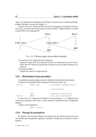 52                                                       Partie 3. L’assembleur 80x86

valeur ? Le problème est compliqué par le fait que l’on peut avoir un nombre quelconque
d’appels imbriqués, comme sur la ﬁgure 3.6.
    L’adresse de retour, utilisée par RET, est en fait sauvegardée sur la pile par l’instruc-
tion CALL. Lorsque le processeur exécute l’instruction RET, il dépile l’adresse sur la pile
(comme POP), et la range dans IP.
                                             Proc 1                                Proc 2



CALL Proc 1                                   CALL Proc 2

                                                                                      RET
                                               RET


                    F IG . 3.6 – Plusieurs appels de procédures imbriqués.
     L’instruction CALL effectue donc les opérations :
     – Empiler la valeur de IP. A ce moment, IP pointe sur l’instruction qui suit le CALL.
     – Placer dans IP l’adresse de la première instruction de la procédure (donnée en ar-
        gument).
     Et l’instruction RET :
     – Dépiler une valeur et la ranger dans IP.


3.5.3 Déclaration d’une procédure
   L’assembleur possède quelques directives facilitant la déclaration de procédures.
   On déclare une procédure dans le segment d’instruction comme suit :
 Calcul            PROC near                  ; procedure nommee Calcul

                           ...                    ; instructions

                      RET                    ; derniere instruction
  Calcul              ENDP                   ; fin de la procedure
    Le mot clef PROC commence la déﬁnition d’une procédure, near indiquant qu’il
s’agit d’une procédure située dans le même segment d’instructions que le programme
appelant.
    L’appel s’écrit simplement :
                      CALL Calcul


3.5.4       Passage de paramètres
    En général, une procédure effectue un traitement sur des données (paramètres) qui
sont fournies par le programme appelant, et produit un résultat qui est transmis à ce pro-
gramme.

E. Viennet - GTR - v1.2d
 