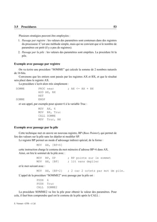 3.5 Procédures                                                                         53

     Plusieurs stratégies peuvent être employées :
    1. Passage par registre : les valeurs des paramètres sont contenues dans des registres
       du processeur. C’est une méthode simple, mais qui ne convient que si le nombre de
       paramètres est petit (il y a peu de registres).
    2. Passage par la pile : les valeurs des paramètres sont empilées. La procédure lit la
       pile.

Exemple avec passage par registre
    On va écrire une procédure “SOMME” qui calcule la somme de 2 nombres naturels
de 16 bits.
    Convenons que les entiers sont passés par les registres AX et BX, et que le résultat
sera placé dans le registre AX.
    La procédure s’écrit alors très simplement :
 SOMME                     PROC near            ; AX <- AX + BX
                           ADD AX, BX
                           RET
 SOMME                     ENDP
     et son appel, par exemple pour ajouter 6 à la variable Truc :
                            MOV    AX, 6
                            MOV    BX, Truc
                            CALL   SOMME
                            MOV    Truc, AX

Exemple avec passage par la pile
     Cette technique met en œuvre un nouveau registre, BP (Base Pointer), qui permet de
lire des valeurs sur la pile sans les dépiler ni modiﬁer SP.
     Le registre BP permet un mode d’adressage indirect spécial, de la forme :
                           MOV    AX, [BP+6]
     cette instruction charge le contenu du mot mémoire d’adresse BP+6 dans AX.
     Ainsi, on lira le sommet de la pile avec :
                           MOV    BP, SP        ; BP pointe sur le sommet
                           MOV    AX, [BP]      ; lit sans depiler
     et le mot suivant avec :
                           MOV    AX, [BP+2]    ; 2 car 2 octets par mot de pile.
     L’appel de la procédure “SOMME2” avec passage par la pile est :
                           PUSH    6
                           PUSH    Truc
                           CALL    SOMME2
    La procédure SOMME2 va lire la pile pour obtenir la valeur des paramètres. Pour
cela, il faut bien comprendre quel est le contenu de la pile après le CALL :

E. Viennet - GTR - v1.2d
 