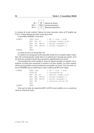 54                                                     Partie 3. L’assembleur 80x86


                               SP →    IP    (adresse de retour)
                             SP+2 →   Truc   (premier paramètre)
                             SP+4 →     6    (deuxième paramètre)

Le sommet de la pile contient l’adresse de retour (ancienne valeur de IP empilée par
CALL). Chaque élément de la pile occupe deux octets.
   La procédure SOMME2 s’écrit donc :
 SOMME2                    PROC   near          ;   AX <- arg1 + arg2
                           MOV    BP, SP        ;   adresse sommet pile
                           MOV    AX, [BP+2]    ;   charge argument 1
                           ADD    AX, [BP+4]    ;   ajoute argument 2
                           RET
 SOMME2                    ENDP
     La valeur de retour est laissée dans AX.
     La solution avec passage par la pile parait plus lourde sur cet exemple simple. Cepen-
dant, elle est beaucoup plus souple dans le cas général que le passage par registre. Il est
très facile par exemple d’ajouter deux paramètres supplémentaires sur la pile.
     Une procédure bien écrite modiﬁe le moins de registres possible. En général, l’accu-
mulateur est utilisé pour transmettre le résultat et est donc modiﬁé. Les autres registres
utilisés par la procédure seront normalement sauvegardés sur la pile. Voici une autre ver-
sion de SOMME2 qui ne modiﬁe pas la valeur contenue par BP avant l’appel :
 SOMME2                    PROC   near          ;   AX <- arg1 + arg2
                           PUSH   BP            ;   sauvegarde BP
                           MOV    BP, SP        ;   adresse sommet pile
                           MOV    AX, [BP+4]    ;   charge argument 1
                           ADD    AX, [BP+6]    ;   ajoute argument 2
                           POP    BP            ;   restaure ancien BP
                           RET
 SOMME2                    ENDP
    Noter que les index des arguments (BP+4 et BP+6) sont modiﬁés car on a ajouté une
valeur au sommet de la pile.




E. Viennet - GTR - v1.2d
 