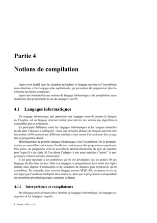 Partie 4

Notions de compilation

    Après avoir étudié dans les chapitres précédents le langage machine et l’assembleur,
nous abordons ici les langages plus sophistiqués, qui permettent de programmer plus fa-
cilement des tâches complexes.
    Après une introduction aux notions de langage informatique et de compilation, nous
étudierons plus précisement le cas du langage C sur PC.


4.1        Langages informatiques
     Un langage informatique, par opposition aux langages naturels comme le français
ou l’anglais, est un langage structuré utilisé pour décrire des actions (ou algorithmes)
exécutables par un ordinateur.
     La principale différence entre les langages informatiques et les langues naturelles
réside dans l’absence d’ambiguité : alors que certaines phrases du français peuvent être
interprétées différemment par différents auditeurs, tous seront d’accord pour dire ce que
fait un programme donné.
     Historiquement, le premier langage informatique a été l’assembleur. Or, la program-
mation en assembleur est souvent fastidieuse, surtout pour des programmes importants.
Plus grave, un programme écrit en assembleur dépend étroitement du type de machine
pour lequel il a été écrit. Si l’on désire l’adapter à une autre machine (“porter” le pro-
gramme), il faut le réécrire entièrement.
     C’est pour répondre à ces problèmes qu’ont été développés dès les années 50 des
langages de plus haut niveau. Dans ces langages, le programmeur écrit selon des règles
strictes mais dispose d’instructions et de structures de données plus expressives qu’en
assembleur. Par exemple, dans certains langage comme MATLAB, on pourra écrire en
une ligne que l’on désire multiplier deux matrices, alors que le programme correspondant
en assembleur prendrait quelques centaines de lignes.


4.1.1 Interpréteurs et compilateurs
    On distingue grossièrement deux familles de langages informatique, les langages in-
terprétés et les langages compilés.

E. Viennet - GTR - v1.2d
 