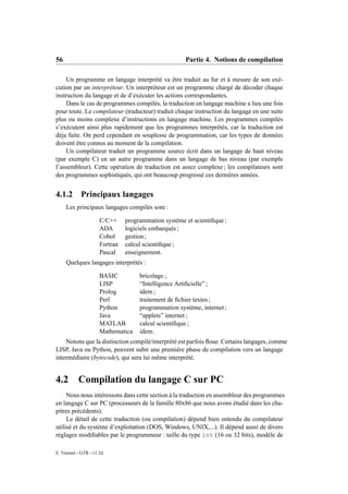56                                                    Partie 4. Notions de compilation

    Un programme en langage interprété va être traduit au fur et à mesure de son exé-
cution par un interpréteur. Un interpréteur est un programme chargé de décoder chaque
instruction du langage et de d’exécuter les actions correspondantes.
    Dans le cas de programmes compilés, la traduction en langage machine a lieu une fois
pour toute. Le compilateur (traducteur) traduit chaque instruction du langage en une suite
plus ou moins complexe d’instructions en langage machine. Les programmes compilés
s’exécutent ainsi plus rapidement que les programmes interprétés, car la traduction est
déja faite. On perd cependant en souplesse de programmation, car les types de données
doivent être connus au moment de la compilation.
    Un compilateur traduit un programme source écrit dans un langage de haut niveau
(par exemple C) en un autre programme dans un langage de bas niveau (par exemple
l’assembleur). Cette opération de traduction est assez complexe ; les compilateurs sont
des programmes sophistiqués, qui ont beaucoup progressé ces dernières années.


4.1.2 Principaux langages
     Les principaux langages compilés sont :

                      C/C++     programmation système et scientiﬁque ;
                      ADA       logiciels embarqués ;
                      Cobol     gestion ;
                      Fortran   calcul scientiﬁque ;
                      Pascal    enseignement.
     Quelques langages interprétés :

                      BASIC          bricolage ;
                      LISP           “Intelligence Artiﬁcielle” ;
                      Prolog         idem ;
                      Perl           traitement de ﬁchier textes ;
                      Python         programmation système, internet ;
                      Java           “applets” internet ;
                      MATLAB         calcul scientiﬁque ;
                      Mathematica    idem.
    Notons que la distinction compilé/interprété est parfois ﬂoue. Certains langages, comme
LISP, Java ou Python, peuvent subir une première phase de compilation vers un langage
intermédiaire (bytecode), qui sera lui même interprété.


4.2        Compilation du langage C sur PC
     Nous nous intéressons dans cette section à la traduction en assembleur des programmes
en langage C sur PC (processeurs de la famille 80x86 que nous avons étudié dans les cha-
pitres précédents).
     Le détail de cette traduction (ou compilation) dépend bien entendu du compilateur
utilisé et du système d’exploitation (DOS, Windows, UNIX,...). Il dépend aussi de divers
réglages modiﬁables par le programmeur : taille du type int (16 ou 32 bits), modèle de

E. Viennet - GTR - v1.2d
 