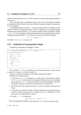 4.2 Compilation du langage C sur PC                                                                   57

mémoire utilisé (pointeurs sur 16 ou 32 bits, données et code dans des segments différents
ou non, etc.).
    Nous n’aborderons pas ces problèmes dans ce cours (voir la documentation détaillée
du compilateur utilisé si besoin), mais nous étudierons quelques exemples de programmes
C et leur traduction.
    Le compilateur utilisé est Turbo C++ version 3 (en mode ANSI C) sous DOS, avec des
entiers de 16 bits et le modèle de mémoire “small”. Normalement, ce compilateur génère
directement du code objet (ﬁchier .OBJ) à partir d’un ﬁchier source en langage C (ﬁchier
.C ou .CPP). Il est cependant possible de demander l’arrêt de la compilation pour obtenir
du langage assembleur (ﬁchier .ASM). Pour cela, utiliser sous DOS la commande :
                                       tcc -S exemple.c
Un ﬁchier exemple.asm est alors créé.


4.2.1         Traduction d’un programme simple
        Considérons le programme en langage C suivant :

 /* Programme EXEMPLE_1.c en langage C */
 void main(void) {
   char X = 11;
   char C = ’A’;
   int Res;
   if (X < 0)
     Res = -1;
   else
     Res = 1;
 }

     Trois variables, X, C et Res sont déﬁnies avec ou sans valeur initiale. Ensuite, on teste
le signe de X et range 1 ou -1 dans la vaiable Res.
     La ﬁgure 14 montre la traduction en assembleur effectuée par Turbo C1 .
     Remarquons les points suivants :
    1. La fonction main() est considérée à ce stade comme une procédure ordinaire
       (PROC near). C’est plus tard, lors de la phase d’édition de lien, qu’il sera indiqué
       que la fonction main() correspond au point d’entrée du programme (=première
       instruction à exécuter). La fonction est terminée par l’instruction RET.
    2. On n’utilise pas ici de segment de données : toutes les variables sont allouées sur
       la pile.
    3. L’allocation des variables sur la pile s’effectue simplement en soustrayant au poin-
       teur SP le nombre d’octets que l’on va utiliser (ici 4, car 2 variables X et C d’un
       octet, plus une variable (Res) de 2 octets).
    4. La ligne X = 11 est traduite par
                                     MOV byte ptr [bp-1], 11
    1
        Nous avons légèrement simpliﬁé le résultat obtenu par “tcc -S” pour le rendre plus lisible.

E. Viennet - GTR - v1.2d
 