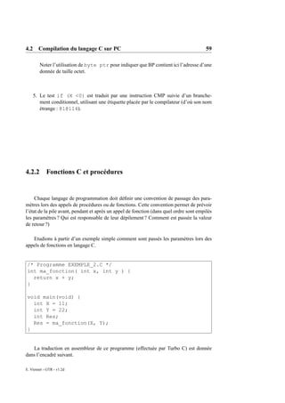 4.2 Compilation du langage C sur PC                                                      59

        Noter l’utilisation de byte ptr pour indiquer que BP contient ici l’adresse d’une
        donnée de taille octet.



    5. Le test if (X <0) est traduit par une instruction CMP suivie d’un branche-
       ment conditionnel, utilisant une étiquette placée par le compilateur (d’où son nom
       étrange : @1@114).




4.2.2       Fonctions C et procédures


     Chaque langage de programmation doit déﬁnir une convention de passage des para-
mètres lors des appels de procédures ou de fonctions. Cette convention permet de prévoir
l’état de la pile avant, pendant et après un appel de fonction (dans quel ordre sont empilés
les paramètres ? Qui est responsable de leur dépilement ? Comment est passée la valeur
de retour ?)

   Etudions à partir d’un exemple simple comment sont passés les paramètres lors des
appels de fonctions en langage C.


 /* Programme EXEMPLE_2.C */
 int ma_fonction( int x, int y ) {
   return x + y;
 }

 void main(void) {
   int X = 11;
   int Y = 22;
   int Res;
   Res = ma_fonction(X, Y);
 }


   La traduction en assembleur de ce programme (effectuée par Turbo C) est donnée
dans l’encadré suivant.

E. Viennet - GTR - v1.2d
 