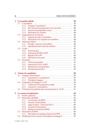 6                                                     TABLE DES MATIÈRES

3 L’assembleur 80x86                                                                            39
  3.1 L’assembleur . . . . . . . . . . . . . . . . . . . .      .   .   .   .   .   .   .   .   39
       3.1.1 Pourquoi l’assembleur ? . . . . . . . . . .        .   .   .   .   .   .   .   .   39
       3.1.2 De l’écriture du programme à son exécution         .   .   .   .   .   .   .   .   40
       3.1.3 Structure du programme source . . . . . .          .   .   .   .   .   .   .   .   40
       3.1.4 Déclaration de variables . . . . . . . . . .       .   .   .   .   .   .   .   .   40
  3.2 Segmentation de la mémoire . . . . . . . . . . . .        .   .   .   .   .   .   .   .   43
       3.2.1 Segment de code et de données . . . . . .          .   .   .   .   .   .   .   .   43
       3.2.2 Déclaration d’un segment en assembleur .           .   .   .   .   .   .   .   .   44
  3.3 Adressage indirect . . . . . . . . . . . . . . . . .      .   .   .   .   .   .   .   .   44
       3.3.1 Exemple : parcours d’un tableau . . . . . .        .   .   .   .   .   .   .   .   46
       3.3.2 Spéciﬁcation de la taille des données . . . .      .   .   .   .   .   .   .   .   47
  3.4 La pile . . . . . . . . . . . . . . . . . . . . . . . .   .   .   .   .   .   .   .   .   47
       3.4.1 Notion de pile . . . . . . . . . . . . . . . .     .   .   .   .   .   .   .   .   47
       3.4.2 Instructions PUSH et POP . . . . . . . . .         .   .   .   .   .   .   .   .   47
       3.4.3 Registres SS et SP . . . . . . . . . . . . .       .   .   .   .   .   .   .   .   48
       3.4.4 Déclaration d’une pile . . . . . . . . . . .       .   .   .   .   .   .   .   .   48
  3.5 Procédures . . . . . . . . . . . . . . . . . . . . . .    .   .   .   .   .   .   .   .   51
       3.5.1 Notion de procédure . . . . . . . . . . . .        .   .   .   .   .   .   .   .   51
       3.5.2 Instructions CALL et RET . . . . . . . . .         .   .   .   .   .   .   .   .   51
       3.5.3 Déclaration d’une procédure . . . . . . . .        .   .   .   .   .   .   .   .   52
       3.5.4 Passage de paramètres . . . . . . . . . . .        .   .   .   .   .   .   .   .   52

4 Notions de compilation                                                                        55
  4.1 Langages informatiques . . . . . . . . . . . . . . . . .          .   .   .   .   .   .   55
       4.1.1 Interpréteurs et compilateurs . . . . . . . . . .          .   .   .   .   .   .   55
       4.1.2 Principaux langages . . . . . . . . . . . . . .            .   .   .   .   .   .   56
  4.2 Compilation du langage C sur PC . . . . . . . . . . .             .   .   .   .   .   .   56
       4.2.1 Traduction d’un programme simple . . . . . .               .   .   .   .   .   .   57
       4.2.2 Fonctions C et procédures . . . . . . . . . . .            .   .   .   .   .   .   59
  4.3 Utilisation d’assembleur dans les programmes C sur PC             .   .   .   .   .   .   61

5 Le système d’exploitation                                                                     63
  5.1 Notions générales . . . . . . . . . . . . . . . . . . . .         .   .   .   .   .   .   63
  5.2 Présentation du BIOS . . . . . . . . . . . . . . . . . .          .   .   .   .   .   .   64
       5.2.1 Les fonctions du BIOS . . . . . . . . . . . . .            .   .   .   .   .   .   64
       5.2.2 Vecteurs d’interruptions . . . . . . . . . . . .           .   .   .   .   .   .   65
       5.2.3 Appel système : instruction INT n . . . . . . .            .   .   .   .   .   .   65
       5.2.4 Traitants d’interruptions . . . . . . . . . . . .          .   .   .   .   .   .   66
       5.2.5 Quelques fonctions du BIOS . . . . . . . . . .             .   .   .   .   .   .   66
  5.3 Présentation du DOS . . . . . . . . . . . . . . . . . .           .   .   .   .   .   .   66
       5.3.1 Description de quelques fonctions du DOS . .               .   .   .   .   .   .   66
  5.4 Modiﬁcation d’un vecteur d’interruption en langage C .            .   .   .   .   .   .   67

E. Viennet - GTR - v1.2d
 