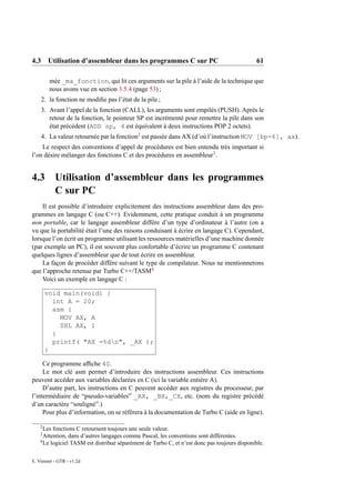 4.3 Utilisation d’assembleur dans les programmes C sur PC                                     61

         mée _ma_fonction, qui lit ces arguments sur la pile à l’aide de la technique que
         nous avons vue en section 3.5.4 (page 53) ;
    2. la fonction ne modiﬁe pas l’état de la pile ;
    3. Avant l’appel de la fonction (CALL), les arguments sont empilés (PUSH). Après le
       retour de la fonction, le pointeur SP est incrémenté pour remettre la pile dans son
       état précédent (ADD sp, 4 est équivalent à deux instructions POP 2 octets).
    4. La valeur retournée par la fonction2 est passée dans AX (d’où l’instruction MOV [bp-6], ax).
    Le respect des conventions d’appel de procédures est bien entendu très important si
l’on désire mélanger des fonctions C et des procédures en assembleur3 .


4.3 Utilisation d’assembleur dans les programmes
    C sur PC
    Il est possible d’introduire explicitement des instructions assembleur dans des pro-
grammes en langage C (ou C++). Evidemment, cette pratique conduit à un programme
non portable, car le langage assembleur diffère d’un type d’ordinateur à l’autre (on a
vu que la portabilité était l’une des raisons conduisant à écrire en langage C). Cependant,
lorsque l’on écrit un programme utilisant les ressources matérielles d’une machine donnée
(par exemple un PC), il est souvent plus confortable d’écrire un programme C contenant
quelques lignes d’assembleur que de tout écrire en assembleur.
    La façon de procéder diffère suivant le type de compilateur. Nous ne mentionnerons
que l’approche retenue par Turbo C++/TASM4
    Voici un exemple en langage C :

        void main(void) {
          int A = 20;
          asm {
            MOV AX, A
            SHL AX, 1
          }
          printf( "AX =%dn", _AX );
        }

     Ce programme afﬁche 40.
     Le mot clé asm permet d’introduire des instructions assembleur. Ces instructions
peuvent accéder aux variables déclarées en C (ici la variable entière A).
     D’autre part, les instructions en C peuvent accéder aux registres du processeur, par
l’intermédiaire de “pseudo-variables” _AX, _BX,_CX, etc. (nom du registre précédé
d’un caractère “souligné”.)
     Pour plus d’information, on se réfèrera à la documentation de Turbo C (aide en ligne).

    2
      Les fonctions C retournent toujours une seule valeur.
    3
      Attention, dans d’autres langages comme Pascal, les conventions sont différentes.
    4
      Le logiciel TASM est distribué séparément de Turbo C, et n’est donc pas toujours disponible.

E. Viennet - GTR - v1.2d
 