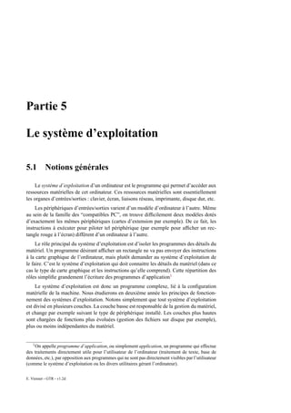 Partie 5

Le système d’exploitation

5.1        Notions générales

    Le système d’exploitation d’un ordinateur est le programme qui permet d’accéder aux
ressources matérielles de cet ordinateur. Ces ressources matérielles sont essentiellement
les organes d’entrées/sorties : clavier, écran, liaisons réseau, imprimante, disque dur, etc.
    Les périphériques d’entrées/sorties varient d’un modèle d’ordinateur à l’autre. Même
au sein de la famille des “compatibles PC”, on trouve difﬁcilement deux modèles dotés
d’exactement les mêmes périphériques (cartes d’extension par exemple). De ce fait, les
instructions à exécuter pour piloter tel périphérique (par exemple pour afﬁcher un rec-
tangle rouge à l’écran) diffèrent d’un ordinateur à l’autre.
     Le rôle principal du système d’exploitation est d’isoler les programmes des détails du
matériel. Un programme désirant afﬁcher un rectangle ne va pas envoyer des instructions
à la carte graphique de l’ordinateur, mais plutôt demander au système d’exploitation de
le faire. C’est le système d’exploitation qui doit connaitre les détails du matériel (dans ce
cas le type de carte graphique et les instructions qu’elle comprend). Cette répartition des
rôles simpliﬁe grandement l’écriture des programmes d’application1
     Le système d’exploitation est donc un programme complexe, lié à la conﬁguration
matérielle de la machine. Nous étudierons en deuxième année les principes de fonction-
nement des systèmes d’exploitation. Notons simplement que tout système d’exploitation
est divisé en plusieurs couches. La couche basse est responsable de la gestion du matériel,
et change par exemple suivant le type de périphérique installé. Les couches plus hautes
sont chargées de fonctions plus évoluées (gestion des ﬁchiers sur disque par exemple),
plus ou moins indépendantes du matériel.


    1
    On appelle programme d’application, ou simplement application, un programme qui effectue
des traitements directement utile pour l’utilisateur de l’ordinateur (traitement de texte, base de
données, etc.), par opposition aux programmes qui ne sont pas directement visibles par l’utilisateur
(comme le système d’exploitation ou les divers utilitaires gérant l’ordinateur).

E. Viennet - GTR - v1.2d
 