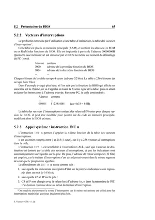 5.2 Présentation du BIOS                                                                   65

5.2.2 Vecteurs d’interruptions
    Le problème est résolu par l’utilisation d’une table d’indirection, la table des vecteurs
d’interruptions3 .
    Cette table est placée en mémoire principale (RAM), et contient les adresses (en ROM
ou en RAM) des fonctions du BIOS. Elle est implantée à partie de l’adresse 00000000H
(première case mémoire) et est initialisé par le BIOS lui même au moment du démarrage
du PC (boot).
                       Adresse   contenu
                       0000      adresse de la première fonction du BIOS
                       0004      adresse de la deuxième fonction du BIOS
                       ...       ...
Chaque élément de la table occupe 4 octets (adresse 32 bits). La table a 256 éléments (et
occupe donc 1Ko).
    Dans l’exemple évoqué plus haut, si l’on sait que la fonction du BIOS qui afﬁche un
caractère est la 33ième, on va l’appeler en lisant la 33ième ligne de la table, puis en allant
exécuter les instructions à l’adresse trouvée. Sur notre PC, la table contiendrait :
                       Adresse contenu
                       ...        ...
                       0084H      F1234560H         (car 4x33 = 84H).
                       ...        ...
    La table des vecteurs d’interruptions contient des valeurs différentes pour chaque ver-
sion de BIOS, et peut être modiﬁée pour pointer sur du code en mémoire principale,
modiﬁant alors le BIOS existant.


5.2.3       Appel système : instruction INT n
     L’instruction INT n permet d’appeler la n-ième fonction de la table des vecteurs
d’interruptions.
     n est un entier compris entre 0 et 255 (1 octet), car il y a 256 vecteurs d’interruptions
dans la table.
     L’instruction INT n est semblable à l’instruction CALL, sauf que l’adresse de des-
tination est donnée par la table des vecteurs d’interruptions, et que les indicateurs sont
automatiquement sauvegardés sur la pile. De plus, l’adresse de retour complète (32 bits)
est empilée, car le traitant d’interruption n’est pas nécessairement dans le même segment
de code que le programme appelant.
     Le déroulement de INT n se passe comme suit :
    1. sauvegarde les indicateurs du registre d’état sur la pile (les indicateurs sont regrou-
       pés dans un mot de 16 bits) ;
    2. sauvegarde CS et IP sur la pile ;
    3. CS et IP sont chargés avec la valeur lue à l’adresse 4n, n étant le paramètre de INT.
       L’exécution continue donc au début du traitant d’interruption.
    3
     On emploie abusivement le terme d’interruption car le même mécanisme est utilisé pour les
interruptions matérielles que nous étudierons plus loin.

E. Viennet - GTR - v1.2d
 