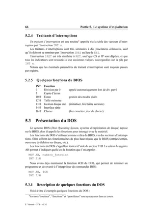 66                                                      Partie 5. Le système d’exploitation

5.2.4          Traitants d’interruptions
    Un traitant d’interruption est une routine4 appelée via la table des vecteurs d’inter-
ruption par l’instruction INT n.
    Les traitants d’interruptions sont très similaires à des procédures ordinaires, sauf
qu’ils doivent se terminer par l’instruction IRET au lieu de RET.
    l’instruction IRET est très similaire à RET, sauf que CS et IP sont dépilés, et que
tous les indicateurs sont restaurés à leur anciennes valeurs, sauvegardées sur la pile par
INT n.
    Notons que les éventuels paramètres du traitant d’interruption sont toujours passés
par registre.


5.2.5          Quelques fonctions du BIOS
              INT     Fonction
              0       Division par 0         appelé automatiquement lors de div. par 0
              5       Copie d’écran
              10H     Ecran                  gestion des modes vidéo
              12H     Taille mémoire
              13H     Gestion disque dur     (initialiser, lire/écrire secteurs)
              14H     Interface série
              16H     Clavier                (lire caractère, état du clavier)


5.3 Présentation du DOS
    Le système DOS (Disk Operating System, système d’exploitation de disque) repose
sur le BIOS, dont il appelle les fonctions pour interagir avec le matériel.
    Les fonctions du DOS s’utilisent comme celles du BIOS, via des vecteurs d’interrup-
tions. Elles offrent des fonctionnalités de plus haut niveau que le BIOS (entrées/sorties,
ouverture de ﬁchiers sur disque, etc.).
    Les fonctions du DOS s’appellent toutes à l’aide du vecteur 21H. La valeur du registre
AH permet d’indiquer quelle est la fonction que l’on appelle :
     MOV AH, numero_fonction
     INT 21H
    Nous avons déja mentionné la fonction 4CH du DOS, qui permet de terminer un
programme et de revenir à l’interpréteur de commandes DOS :
     MOV AH, 4CH
     INT 21H


5.3.1 Description de quelques fonctions du DOS
         Voici à titre d’exemple quelques fonctions du DOS :
     4
         les mots “routines”, “fonctions” et “procédures” sont synonymes dans ce cours.

E. Viennet - GTR - v1.2d
 
