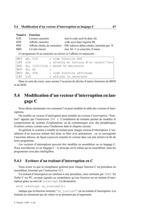5.4 Modiﬁcation d’un vecteur d’interruption en langage C                                  67

  Numéro         Fonction
  01H            Lecture caractère             met le code ascii lu dans AL
  02H            Afﬁche caractère              code ascii dans registre DL
  09H            Afﬁche chaîne de caractères   DX=adresse début chaîne, terminée par ’$’
  0BH            Lit état clavier              met AL=1 si caractère, 0 sinon.
     Ce programme lit un caractère au clavier et l’afﬁche en majuscule :
   MOV      AH,     01H       ;     code fonction DOS
   INT      21H               ;     attente et lecture d’un caract‘ere
   AND      AL,     11011111b ;     passe en majuscule
   MOV      DL,     AL        ;
   MOV      AH,     02H       ;     code fonction affichage
   INT      21H               ;     affiche le caractere
    Dans la suite du cours, nous aurons l’occasion de décrire d’autres fonctions du BIOS
et du DOS.


5.4        Modiﬁcation d’un vecteur d’interruption en lan-
           gage C
     Nous allons maintenant voir comment l’on peut modiﬁer la table des vecteurs d’inter-
ruptions.
     On modiﬁe un vecteur d’interruption pour installer un traitant d’interruption, “fonc-
tion” appelée par l’instruction INT n. L’installation de traitants permet de modiﬁer le
comportement du système d’exploitation, ou de communiquer avec des périphériques
d’entrées sorties, comme nous l’étudierons dans le chapitre suivant.
     En général, le système a installé un traitant pour chaque vecteur d’interruption. L’ins-
tallation d’un nouveau traitant doit donc se faire avec précautions : on va sauvegarder
l’ancienne adresse, de façon à pouvoir remettre le vecteur dans son état initial à la ﬁn de
notre programme.
     Les vecteurs d’interruptions peuvent être modiﬁés en assembleur ou en langage C.
Nous travaillerons ici en langage C : le principe est le même qu’en assembleur, mais les
programmes sont plus intelligibles.


5.4.1 Ecriture d’un traitant d’interruption en C
    Nous avons vu que le compilateur générait pour chaque fonction C un prócédure en
assembleur, terminée par l’instruction RET.
    Un traitant d’interruption est similaire à une procédure, mais terminée par IRET. En
Turbo C sur PC, on peut signaler au compilateur qu’une fonction est un traitant d’inter-
ruption grâce au mot clé interrupt. La déclaration
 void interrupt un_traitant();
     indique que la fonction nommée “un_traitant” est un traitant d’interruption. Les
traitants ne retournent pas de valeur et ne prennent pas d’arguments.

E. Viennet - GTR - v1.2d
 