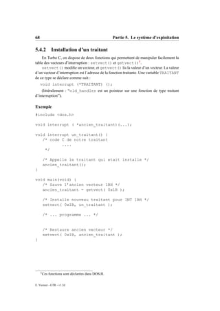 68                                                  Partie 5. Le système d’exploitation

5.4.2         Installation d’un traitant
    En Turbo C, on dispose de deux fonctions qui permettent de manipuler facilement la
table des vecteurs d’interruption : setvect() et getvect()5 .
    setvect() modiﬁe un vecteur, et getvect() lis la valeur d’un vecteur. La valeur
d’un vecteur d’interruption est l’adresse de la fonction traitante. Une variable TRAITANT
de ce type se déclare comme suit :
     void interrupt (*TRAITANT) ();
    (littéralement : “old_handler est un pointeur sur une fonction de type traitant
d’interruption”).

Exemple
#include <dos.h>

void interrupt ( *ancien_traitant)(...);

void interrupt un_traitant() {
   /* code C de notre traitant
           ....
    */

         /* Appelle le traitant qui etait installe */
         ancien_traitant();
}

void main(void) {
   /* Sauve l’ancien vecteur 1BH */
   ancien_traitant = getvect( 0x1B );

         /* Installe nouveau traitant pour INT 1BH */
         setvect( 0x1B, un_traitant );

         /* ... programme ... */


         /* Restaure ancien vecteur */
         setvect( 0x1B, ancien_traitant );
}




     5
         Ces fonctions sont déclarées dans DOS.H.

E. Viennet - GTR - v1.2d
 