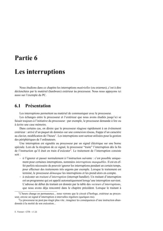 Partie 6

Les interruptions

    Nous étudions dans ce chapitre les interruptions matérielles (ou externes), c’est à dire
déclenchées par le matériel (hardware) extérieur àu processeur. Nous nous appuyons ici
aussi sur l’exemple du PC.


6.1        Présentation
     Les interruptions permettent au matériel de communiquer avec le processeur.
     Les échanges entre le processeur et l’extérieur que nous avons étudiés jusqu’ici se
faisait toujours à l’initiative du processeur : par exemple, le processeur demande à lire ou
à écrire une case mémoire.
     Dans certains cas, on désire que le processeur réagisse rapidement à un évènement
extérieur : arrivé d’un paquet de données sur une connexion réseau, frappe d’un caractère
au clavier, modiﬁcation de l’heure1 . Les interruptions sont surtout utilisées pour la gestion
des périphériques de l’ordinateurs.
     Une interruption est signalée au processeur par un signal éléctrique sur une borne
spéciale. Lors de la réception de ce signal, le processeur “traite” l’interruption dès la ﬁn
de l’instruction qu’il était en train d’exécuter2 . Le traitement de l’interruption consiste
soit :
     – à l’ignorer et passer normalement à l’instruction suivante : c’est possible unique-
        ment pour certaines interruptions, nommées interruptions masquables. Il est en ef-
        fet parfois nécessaire de pouvoir ignorer les interruptions pendant un certain temps,
        pour effectuer des traitements très urgents par exemple. Lorsque le traitement est
        terminé, le processeur démasque les interruptions et les prend alors en compte.
     – à exécuter un traitant d’interruption (interrupt handler). Un traitant d’interruption
        est un programme qui est appelé automatiquement lorsqu’une interruption survient.
        L’adresse de début du traitant est donnée par la table des vecteurs d’interruptions,
        que nous avons déja rencontré dans le chapitre précédent. Lorsque le traitant à
    1
     L’heure change en permanence... nous verrons que le circuit d’horloge, extérieur au proces-
seur, envoie un signal d’interruption à intervalles réguliers (quelques ms).
   2
     Le processeur ne peut pas réagir plus vite ; imaginez les conséquences d’une instruction aban-
donnée à la moitié de son exécution...

E. Viennet - GTR - v1.2d
 