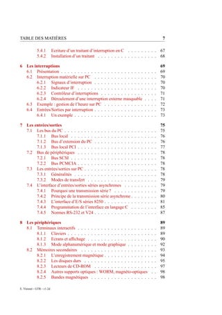 TABLE DES MATIÈRES                                                                                       7

             5.4.1         Ecriture d’un traitant d’interruption en C . . . . . . . . .                 67
             5.4.2         Installation d’un traitant . . . . . . . . . . . . . . . . . .               68

6    Les interruptions                                                                                  69
     6.1 Présentation . . . . . . . . . . . . . . . . . . . . . . . . .                 .   .   .   .   69
     6.2 Interruption matérielle sur PC . . . . . . . . . . . . . . .                   .   .   .   .   70
          6.2.1 Signaux d’interruption . . . . . . . . . . . . . . .                    .   .   .   .   70
          6.2.2 Indicateur IF . . . . . . . . . . . . . . . . . . . .                   .   .   .   .   70
          6.2.3 Contrôleur d’interruptions . . . . . . . . . . . . .                    .   .   .   .   71
          6.2.4 Déroulement d’une interruption externe masquable                        .   .   .   .   71
     6.3 Exemple : gestion de l’heure sur PC . . . . . . . . . . . .                    .   .   .   .   72
     6.4 Entrées/Sorties par interruption . . . . . . . . . . . . . . .                 .   .   .   .   73
          6.4.1 Un exemple . . . . . . . . . . . . . . . . . . . . .                    .   .   .   .   73

7    Les entrées/sorties                                                                                75
     7.1 Les bus du PC . . . . . . . . . . . . . . . . . . . . .            .   .   .   .   .   .   .   75
          7.1.1 Bus local . . . . . . . . . . . . . . . . . . .             .   .   .   .   .   .   .   76
          7.1.2 Bus d’extension du PC . . . . . . . . . . . .               .   .   .   .   .   .   .   76
          7.1.3 Bus local PCI . . . . . . . . . . . . . . . . .             .   .   .   .   .   .   .   77
     7.2 Bus de périphériques . . . . . . . . . . . . . . . . .             .   .   .   .   .   .   .   78
          7.2.1 Bus SCSI . . . . . . . . . . . . . . . . . . .              .   .   .   .   .   .   .   78
          7.2.2 Bus PCMCIA . . . . . . . . . . . . . . . . .                .   .   .   .   .   .   .   78
     7.3 Les entrées/sorties sur PC . . . . . . . . . . . . . . .           .   .   .   .   .   .   .   78
          7.3.1 Généralités . . . . . . . . . . . . . . . . . .             .   .   .   .   .   .   .   78
          7.3.2 Modes de transfert . . . . . . . . . . . . . .              .   .   .   .   .   .   .   79
     7.4 L’interface d’entrées/sorties séries asynchrones . . .             .   .   .   .   .   .   .   79
          7.4.1 Pourquoi une transmission série ? . . . . . .               .   .   .   .   .   .   .   79
          7.4.2 Principe de la transmission série asynchrone .              .   .   .   .   .   .   .   80
          7.4.3 L’interface d’E/S séries 8250 . . . . . . . . .             .   .   .   .   .   .   .   81
          7.4.4 Programmation de l’interface en langage C .                 .   .   .   .   .   .   .   85
          7.4.5 Normes RS-232 et V24 . . . . . . . . . . . .                .   .   .   .   .   .   .   87

8    Les périphériques                                                                                  89
     8.1 Terminaux interactifs . . . . . . . . . . . . . . . . . . . . . .                      .   .   89
          8.1.1 Claviers . . . . . . . . . . . . . . . . . . . . . . . . .                      .   .   89
          8.1.2 Ecrans et afﬁchage . . . . . . . . . . . . . . . . . . .                        .   .   90
          8.1.3 Mode alphanumérique et mode graphique . . . . . . .                             .   .   92
     8.2 Mémoires secondaires . . . . . . . . . . . . . . . . . . . . .                         .   .   93
          8.2.1 L’enregistrement magnétique . . . . . . . . . . . . . .                         .   .   94
          8.2.2 Les disques durs . . . . . . . . . . . . . . . . . . . .                        .   .   95
          8.2.3 Lecteurs de CD-ROM . . . . . . . . . . . . . . . . .                            .   .   97
          8.2.4 Autres supports optiques : WORM, magnéto-optiques                               .   .   98
          8.2.5 Bandes magnétiques . . . . . . . . . . . . . . . . . .                          .   .   98

E. Viennet - GTR - v1.2d
 