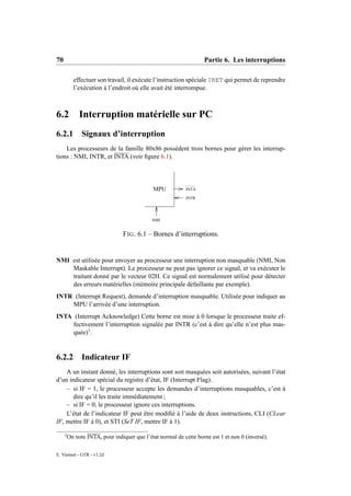 70                                                                 Partie 6. Les interruptions

           effectuer son travail, il exécute l’instruction spéciale IRET qui permet de reprendre
           l’exécution à l’endroit où elle avait été interrompue.



6.2 Interruption matérielle sur PC
6.2.1 Signaux d’interruption
    Les processeurs de la famille 80x86 possèdent trois bornes pour gérer les interrup-
tions : NMI, INTR, et INTA (voir ﬁgure 6.1).




                                             MPU            INTA

                                                            INTR




                                             NMI


                                 F IG . 6.1 – Bornes d’interruptions.


NMI est utilisée pour envoyer au processeur une interruption non masquable (NMI, Non
    Maskable Interrupt). Le processeur ne peut pas ignorer ce signal, et va exécuter le
    traitant donné par le vecteur 02H. Ce signal est normalement utilisé pour détecter
    des erreurs matérielles (mémoire principale défaillante par exemple).
INTR (Interrupt Request), demande d’interruption masquable. Utilisée pour indiquer au
    MPU l’arrivée d’une interruption.
INTA (Interrupt Acknowledge) Cette borne est mise à 0 lorsque le processeur traite ef-
     fectivement l’interruption signalée par INTR (c’est à dire qu’elle n’est plus mas-
     quée)3 .


6.2.2          Indicateur IF
    A un instant donné, les interruptions sont soit masquées soit autorisées, suivant l’état
d’un indicateur spécial du registre d’état, IF (Interrupt Flag).
    – si IF = 1, le processeur accepte les demandes d’interruptions masquables, c’est à
       dire qu’il les traite immédiatement ;
    – si IF = 0, le processeur ignore ces interruptions.
    L’état de l’indicateur IF peut être modiﬁé à l’aide de deux instructions, CLI (CLear
IF, mettre IF à 0), et STI (SeT IF, mettre IF à 1).

     3
         On note INTA, pour indiquer que l’état normal de cette borne est 1 et non 0 (inversé).

E. Viennet - GTR - v1.2d
 