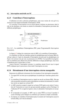 6.2 Interruption matérielle sur PC                                                           71

6.2.3 Contrôleur d’interruptions
    L’ordinateur est relié a plusieurs périphériques, mais nous venons de voir qu’il n’y
avait qu’un seul signal de demande d’interruption, INTR.
    Le contrôleur d’interruptions est un circuit spécial, extérieur au processeur, dont le
rôle est de distribuer et de mettre en attente les demandes d’interruptions provenant des
différents périphériques.



                                        BUS DE DONNEES
                           MPU

                                 INTA       INTA   IRQ 0

                                 INTR       INT
                                                   IRQ i      Périphériques
                                             PIC
                                                   IRQ 7
                           NMI


F IG . 6.2 – Le contrôleur d’interruptions (PIC, pour Programmable Interruption
Controler).

    La ﬁgure 6.2 indique les connexions entre le MPU et le contrôleur d’interruptions.
    Le contrôleur est rélié aux interfaces gérant les périphériques par les bornes IRQ (In-
teRrupt reQuest). Il gère les demandes d’interruption envoyées par les périphériques, de
façon à les envoyer une par une au processeur (via INTR). Il est possible de program-
mer le contrôleur pour affecter des priorités différentes à chaque périphérique, mais nous
n’aborderons pas ce point dans ce cours.
    Avant d’envoyer l’interruption suivante, le contrôleur attend d’avoir reçu le signal
INTA, indiquant que le processeur a bien traité l’interruption en cours.


6.2.4       Déroulement d’une interruption externe masquable
     Reprenons les différents évènements liés à la réception d’une interruption masquable :
    1. Un signal INT est émis par un périphérique (ou plutôt par l’interface gérant celui-
       ci).
    2. Le contrôleur d’interruptions reçoit ce signal sur une de ses bornes IRQi . Dès que
       cela est possible (suivant les autres interruptions en attente de traitement), le contrô-
       leur envoie un signal sur sa borne INT.
    3. Le MPU prend en compte le signal sur sa borne INTR après avoir achevé l’exécu-
       tion de l’instruction en cours (ce qui peut prendre quelques cycles d’horloge). Si
       l’indicateur IF=0, le signal est ignoré, sinon, la demande d’interruption est accep-
       tée.
    4. Si la demande est acceptée, le MPU met sa sortie INTA au niveau 0 pendant 2
       cycles d’horloge, pour indiquer au contrôleur qu’il prend en compte sa demande.
    5. En réponse, le contrôleur d’interruption place le numéro de l’interruption associé à
       la borne IRQi sur le bus de données.

E. Viennet - GTR - v1.2d
 