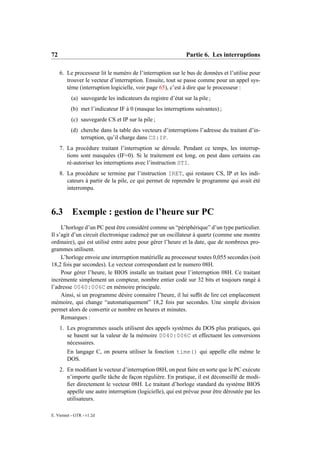 72                                                            Partie 6. Les interruptions

     6. Le processeur lit le numéro de l’interruption sur le bus de données et l’utilise pour
        trouver le vecteur d’interruption. Ensuite, tout se passe comme pour un appel sys-
        tème (interruption logicielle, voir page 65), c’est à dire que le processeur :
           (a) sauvegarde les indicateurs du registre d’état sur la pile ;
          (b) met l’indicateur IF à 0 (masque les interruptions suivantes) ;
           (c) sauvegarde CS et IP sur la pile ;
          (d) cherche dans la table des vecteurs d’interruptions l’adresse du traitant d’in-
              terruption, qu’il charge dans CS:IP.
     7. La procédure traitant l’interruption se déroule. Pendant ce temps, les interrup-
        tions sont masquées (IF=0). Si le traitement est long, on peut dans certains cas
        ré-autoriser les interruptions avec l’instruction STI.
     8. La procédure se termine par l’instruction IRET, qui restaure CS, IP et les indi-
        cateurs à partir de la pile, ce qui permet de reprendre le programme qui avait été
        interrompu.



6.3        Exemple : gestion de l’heure sur PC
     L’horloge d’un PC peut être considéré comme un “périphérique” d’un type particulier.
Il s’agit d’un circuit électronique cadencé par un oscillateur à quartz (comme une montre
ordinaire), qui est utilisé entre autre pour gérer l’heure et la date, que de nombreux pro-
grammes utilisent.
     L’horloge envoie une interruption matérielle au processeur toutes 0,055 secondes (soit
18,2 fois par secondes). Le vecteur correspondant est le numero 08H.
     Pour gérer l’heure, le BIOS installe un traitant pour l’interruption 08H. Ce traitant
incrémente simplement un compteur, nombre entier codé sur 32 bits et toujours rangé à
l’adresse 0040:006C en mémoire principale.
     Ainsi, si un programme désire connaitre l’heure, il lui sufﬁt de lire cet emplacement
mémoire, qui change “automatiquement” 18,2 fois par secondes. Une simple division
permet alors de convertir ce nombre en heures et minutes.
     Remarques :
     1. Les programmes usuels utilisent des appels systèmes du DOS plus pratiques, qui
        se basent sur la valeur de la mémoire 0040:006C et effectuent les conversions
        nécessaires.
        En langage C, on pourra utiliser la fonction time() qui appelle elle même le
        DOS.
     2. En modiﬁant le vecteur d’interruption 08H, on peut faire en sorte que le PC exécute
        n’importe quelle tâche de façon régulière. En pratique, il est déconseillé de modi-
        ﬁer directement le vecteur 08H. Le traitant d’horloge standard du système BIOS
        appelle une autre interruption (logicielle), qui est prévue pour être déroutée par les
        utilisateurs.

E. Viennet - GTR - v1.2d
 