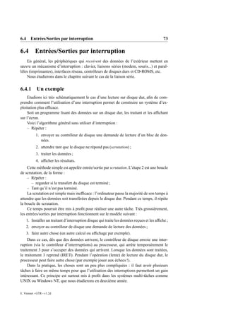 6.4 Entrées/Sorties par interruption                                                         73

6.4        Entrées/Sorties par interruption
    En général, les périphériques qui recoivent des données de l’extérieur mettent en
œuvre un mécanisme d’interruption : clavier, liaisons séries (modem, souris...) et paral-
lèles (imprimantes), interfaces réseau, contrôleurs de disques durs et CD-ROMS, etc.
    Nous étudierons dans le chapitre suivant le cas de la liaison série.


6.4.1 Un exemple
    Etudions ici très schématiquement le cas d’une lecture sur disque dur, aﬁn de com-
prendre comment l’utilisation d’une interruption permet de construire un système d’ex-
ploitation plus efﬁcace.
    Soit un programme lisant des données sur un disque dur, les traitant et les afﬁchant
sur l’écran.
    Voici l’algorithme général sans utiliser d’interruption :
    – Répéter :
            1. envoyer au contrôleur de disque une demande de lecture d’un bloc de don-
               nées.
            2. attendre tant que le disque ne répond pas (scrutation) ;
            3. traiter les données ;
            4. afﬁcher les résultats.
     Cette méthode simple est appelée entrée/sortie par scrutation. L’étape 2 est une boucle
de scrutation, de la forme :
     – Répéter :
       – regarder si le transfert du disque est terminé ;
     – Tant qu’il n’est pas terminé.
     La scrutation est simple mais inefﬁcace : l’ordinateur passe la majorité de son temps à
attendre que les données soit transférées depuis le disque dur. Pendant ce temps, il répète
la boucle de scrutation.
     Ce temps pourrait être mis à proﬁt pour réaliser une autre tâche. Très grossièrement,
les entrées/sorties par interruption fonctionnent sur le modèle suivant :
    1. Installer un traitant d’interruption disque qui traite les données reçues et les afﬁche ;
    2. envoyer au contrôleur de disque une demande de lecture des données ;
    3. faire autre chose (un autre calcul ou afﬁchage par exemple).
     Dans ce cas, dès que des données arrivent, le contrôleur de disque envoie une inter-
ruption (via le contrôleur d’interrruptions) au processeur, qui arrète temporairement le
traitement 3 pour s’occuper des données qui arrivent. Lorsque les données sont traitées,
le traitement 3 reprend (IRET). Pendant l’opération (lente) de lecture du disque dur, le
processeur peut faire autre chose (par exemple jouer aux échecs !).
     Dans la pratique, les choses sont un peu plus compliquées : il faut avoir plusieurs
tâches à faire en même temps pour que l’utilisation des interruptions permettent un gain
intéressant. Ce principe est surtout mis à proﬁt dans les systèmes multi-tâches comme
UNIX ou Windows NT, que nous étudierons en deuxième année.

E. Viennet - GTR - v1.2d
 