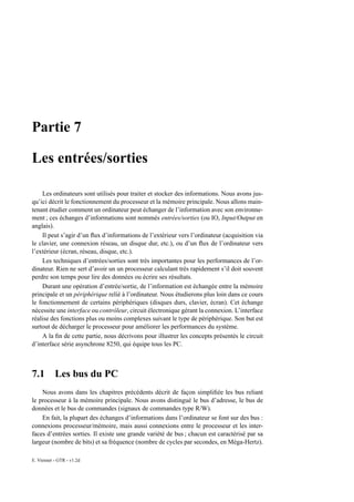 Partie 7

Les entrées/sorties

    Les ordinateurs sont utilisés pour traiter et stocker des informations. Nous avons jus-
qu’ici décrit le fonctionnement du processeur et la mémoire principale. Nous allons main-
tenant étudier comment un ordinateur peut échanger de l’information avec son environne-
ment ; ces échanges d’informations sont nommés entrées/sorties (ou IO, Input/Output en
anglais).
    Il peut s’agir d’un ﬂux d’informations de l’extérieur vers l’ordinateur (acquisition via
le clavier, une connexion réseau, un disque dur, etc.), ou d’un ﬂux de l’ordinateur vers
l’extérieur (écran, réseau, disque, etc.).
    Les techniques d’entrées/sorties sont très importantes pour les performances de l’or-
dinateur. Rien ne sert d’avoir un un processeur calculant très rapidement s’il doit souvent
perdre son temps pour lire des données ou écrire ses résultats.
    Durant une opération d’entrée/sortie, de l’information est échangée entre la mémoire
principale et un périphérique relié à l’ordinateur. Nous étudierons plus loin dans ce cours
le fonctionnement de certains périphériques (disques durs, clavier, écran). Cet échange
nécessite une interface ou contrôleur, circuit électronique gérant la connexion. L’interface
réalise des fonctions plus ou moins complexes suivant le type de périphérique. Son but est
surtout de décharger le processeur pour améliorer les performances du système.
    A la ﬁn de cette partie, nous décrivons pour illustrer les concepts présentés le circuit
d’interface série asynchrone 8250, qui équipe tous les PC.



7.1        Les bus du PC
    Nous avons dans les chapitres précédents décrit de façon simpliﬁée les bus reliant
le processeur à la mémoire principale. Nous avons distingué le bus d’adresse, le bus de
données et le bus de commandes (signaux de commandes type R/W).
    En fait, la plupart des échanges d’informations dans l’ordinateur se font sur des bus :
connexions processeur/mémoire, mais aussi connexions entre le processeur et les inter-
faces d’entrées sorties. Il existe une grande variété de bus ; chacun est caractérisé par sa
largeur (nombre de bits) et sa fréquence (nombre de cycles par secondes, en Méga-Hertz).

E. Viennet - GTR - v1.2d
 