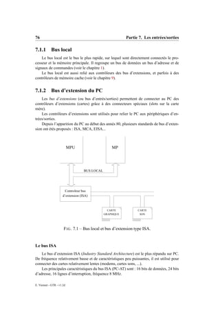 76                                                         Partie 7. Les entrées/sorties

7.1.1       Bus local
    Le bus local est le bus le plus rapide, sur lequel sont directement connectés le pro-
cesseur et la mémoire principale. Il regroupe un bus de données un bus d’adresse et de
signaux de commandes (voir le chapitre 1).
    Le bus local est aussi relié aux contrôleurs des bus d’extensions, et parfois à des
contrôleurs de mémoire cache (voir le chapitre 9).


7.1.2       Bus d’extension du PC
    Les bus d’extensions (ou bus d’entrés/sorties) permettent de connecter au PC des
contrôleurs d’extensions (cartes) grâce à des connecteurs spéciaux (slots sur la carte
mère).
    Les contrôleurs d’extensions sont utilisés pour relier le PC aux périphériques d’en-
trées/sorties.
    Depuis l’apparition du PC au début des annés 80, plusieurs standards de bus d’exten-
sion ont étés proposés : ISA, MCA, EISA...



                           MPU                     MP




                                   BUS LOCAL




                       Controleur bus
                     d’extension (ISA)



                                                 CARTE           CARTE
                                               GRAPHIQUE          SON




                      F IG . 7.1 – Bus local et bus d’extension type ISA.


Le bus ISA
    Le bus d’extension ISA (Industry Standard Architecture) est le plus répandu sur PC.
De fréquence relativement basse et de caractéristiques peu puissantes, il est utilisé pour
connecter des cartes relativement lentes (modems, cartes sons, ...).
    Les principales caractéristiques du bus ISA (PC-AT) sont : 16 bits de données, 24 bits
d’adresse, 16 lignes d’interruption, fréquence 8 MHz.

E. Viennet - GTR - v1.2d
 