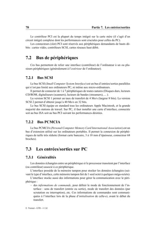 78                                                        Partie 7. Les entrées/sorties

     Le contrôleur PCI est la plupart du temps intégré sur la carte mère (il s’agit d’un
circuit intégré complexe dont les performances sont cruciales pour celles du PC).
     Les connecteurs (slot) PCI sont réservés aux périphériques demandants de hauts dé-
bits : cartes vidéo, contrôleurs SCSI, cartes réseaux haut débit.


7.2 Bus de périphériques
    Ces bus permettent de relier une interface (contrôleur) de l’ordinateur à un ou plu-
sieurs périphériques (généralement à l’extérieur de l’ordinateur).


7.2.1       Bus SCSI
     Le bus SCSI (Small Computer System Interface) est un bus d’entrées/sorties parallèles
qui n’est pas limité aux ordinateurs PC, ni même aux micro-ordinateurs.
     Il permet de connecter de 1 à 7 périphériques de toutes natures (Disques durs, lecteurs
CD/ROM, digitaliseurs (scanners), lecteurs de bandes (streamers), ... ).
     La version SCSI 1 permet un taux de transfert de 4 Mo/s (largeur 8 bits). La version
SCSI 2 permet d’obtenir jusqu’a 40 Mo/s en 32 bits.
     Le bus SCSI équipe en standard tous les ordinateurs Apple Macintosh, et la grande
majorité des stations de travail. Sur PC, il faut installer une carte d’interface, connectée
soit au bus ISA soit au bus PCI suivant les performances désirées.


7.2.2       Bus PCMCIA
    Le bus PCMCIA (Personal Computer Memory Card International Association) est un
bus d’extension utilisé sur les ordinateurs portables. Il permet la connexion de périphé-
riques de taille très réduite (format carte bancaire, 3 à 10 mm d’épaisseur, connecteur 68
broches).


7.3 Les entrées/sorties sur PC
7.3.1       Généralités
    Les données échangées entre un périphérique et le processeur transitent par l’interface
(ou contrôleur) associé à ce périphérique.
    L’interface possède de la mémoire tampon pour stocker les données échangées (sui-
vant le type d’interface, cette mémoire tampon fait de 1 seul octet à quelques méga-octets).
    L’interface stocke aussi des informations pour gérer la communication avec le péri-
phérique :
    – des informations de commande, pour déﬁnir le mode de fonctionnement de l’in-
       terface : sens de transfert (entrée ou sortie), mode de transfert des données (par
       scrutation ou interruption), etc. Ces informations de commandes sont communi-
       quées à l’interface lors de la phase d’initialisation de celle-ci, avant le début du
       transfert.

E. Viennet - GTR - v1.2d
 