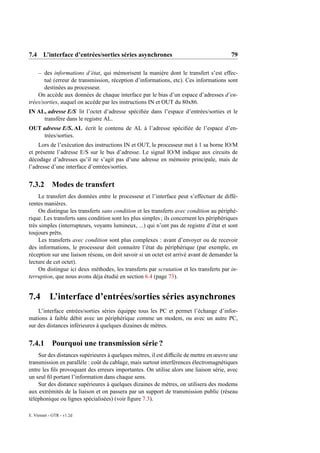 7.4 L’interface d’entrées/sorties séries asynchrones                                      79

    – des informations d’état, qui mémorisent la manière dont le transfert s’est effec-
       tué (erreur de transmission, réception d’informations, etc). Ces informations sont
       destinées au processeur.
    On accède aux données de chaque interface par le bias d’un espace d’adresses d’en-
trées/sorties, auquel on accède par les instructions IN et OUT du 80x86.
IN AL, adresse E/S lit l’octet d’adresse spéciﬁée dans l’espace d’entrées/sorties et le
     transfère dans le registre AL.
OUT adresse E/S, AL écrit le contenu de AL à l’adresse spéciﬁée de l’espace d’en-
     trées/sorties.
    Lors de l’exécution des instructions IN et OUT, le processeur met à 1 sa borne IO/M
et présente l’adresse E/S sur le bus d’adresse. Le signal IO/M indique aux circuits de
décodage d’adresses qu’il ne s’agit pas d’une adresse en mémoire principale, mais de
l’adresse d’une interface d’entrées/sorties.


7.3.2       Modes de transfert
     Le transfert des données entre le processeur et l’interface peut s’effectuer de diffé-
rentes manières.
     On distingue les transferts sans condition et les transferts avec condition au périphé-
rique. Les transferts sans condition sont les plus simples ; ils concernent les périphériques
très simples (interrupteurs, voyants lumineux, ...) qui n’ont pas de registre d’état et sont
toujours prêts.
     Les transferts avec condition sont plus complexes : avant d’envoyer ou de recevoir
des informations, le processeur doit connaitre l’état du périphérique (par exemple, en
réception sur une liaison réseau, on doit savoir si un octet est arrivé avant de demander la
lecture de cet octet).
     On distingue ici deux méthodes, les transferts par scrutation et les transferts par in-
terruption, que nous avons déja étudié en section 6.4 (page 73).


7.4 L’interface d’entrées/sorties séries asynchrones
    L’interface entrées/sorties séries équippe tous les PC et permet l’échange d’infor-
mations à faible débit avec un périphérique comme un modem, ou avec un autre PC,
sur des distances inférieures à quelques dizaines de mètres.


7.4.1       Pourquoi une transmission série ?
    Sur des distances supérieures à quelques mètres, il est difﬁcile de mettre en œuvre une
transmission en parallèle : coût du cablage, mais surtout interférences électromagnétiques
entre les ﬁls provoquant des erreurs importantes. On utilise alors une liaison série, avec
un seul ﬁl portant l’information dans chaque sens.
    Sur des distance supérieures à quelques dizaines de mètres, on utilisera des modems
aux extrémités de la liaison et on passera par un support de transmission public (réseau
téléphonique ou lignes spécialisées) (voir ﬁgure 7.3).

E. Viennet - GTR - v1.2d
 