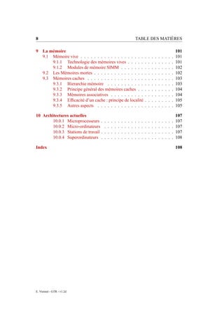 8                                                                          TABLE DES MATIÈRES

9 La mémoire                                                                                                               101
  9.1 Mémoire vive . . . . . . . . . . . . . . . . . . .                               .   .   .   .   .   .   .   .   .   101
      9.1.1 Technologie des mémoires vives . . . . .                                   .   .   .   .   .   .   .   .   .   101
      9.1.2 Modules de mémoire SIMM . . . . . . .                                      .   .   .   .   .   .   .   .   .   102
  9.2 Les Mémoires mortes . . . . . . . . . . . . . . .                                .   .   .   .   .   .   .   .   .   102
  9.3 Mémoires caches . . . . . . . . . . . . . . . . .                                .   .   .   .   .   .   .   .   .   103
      9.3.1 Hierarchie mémoire . . . . . . . . . . .                                   .   .   .   .   .   .   .   .   .   103
      9.3.2 Principe général des mémoires caches . .                                   .   .   .   .   .   .   .   .   .   104
      9.3.3 Mémoires associatives . . . . . . . . . .                                  .   .   .   .   .   .   .   .   .   104
      9.3.4 Efﬁcacité d’un cache : principe de localité                                .   .   .   .   .   .   .   .   .   105
      9.3.5 Autres aspects . . . . . . . . . . . . . .                                 .   .   .   .   .   .   .   .   .   105

10 Architectures actuelles                                                                                                 107
        10.0.1 Microprocesseurs .      .   .   .   .   .   .   .   .   .   .   .   .   .   .   .   .   .   .   .   .   .   107
        10.0.2 Micro-ordinateurs       .   .   .   .   .   .   .   .   .   .   .   .   .   .   .   .   .   .   .   .   .   107
        10.0.3 Stations de travail .   .   .   .   .   .   .   .   .   .   .   .   .   .   .   .   .   .   .   .   .   .   107
        10.0.4 Superordinateurs .      .   .   .   .   .   .   .   .   .   .   .   .   .   .   .   .   .   .   .   .   .   108

Index                                                                                                                      108




E. Viennet - GTR - v1.2d
 