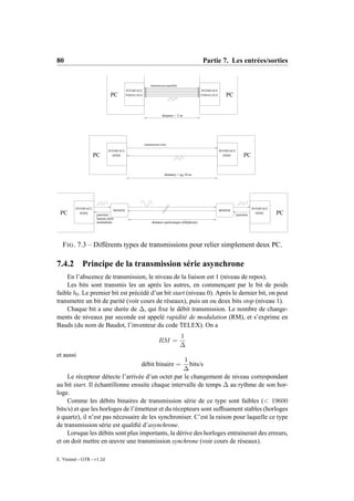 80                                                                                            Partie 7. Les entrées/sorties


                                                           transmission parallele
                                          INTERFACE                                           INTERFACE
                                PC        PARALLELE                                           PARALLELE      PC


                                                                    distance < 2 m




                                                      transmission série

                              INTERFACE                                                                   INTERFACE
                     PC         SERIE                                                                       SERIE          PC


                                                                      distance < qq 10 m




         INTERFACE                                                                                                               INTERFACE
                                  MODEM                                                                   MODEM
 PC        SERIE
                      jonction                                                                                        jonction
                                                                                                                                   SERIE     PC
                      liaison série
                      normalisée                            distance quelconque (téléphone)




  F IG . 7.3 – Différents types de transmissions pour relier simplement deux PC.

7.4.2       Principe de la transmission série asynchrone
    En l’abscence de transmission, le niveau de la liaison est 1 (niveau de repos).
    Les bits sont transmis les un après les autres, en commençant par le bit de poids
faible b0 . Le premier bit est précédé d’un bit start (niveau 0). Après le dernier bit, on peut
transmetre un bit de parité (voir cours de réseaux), puis un ou deux bits stop (niveau 1).
    Chaque bit a une durée de ∆, qui ﬁxe le débit transmission. Le nombre de change-
ments de niveaux par seconde est appelé rapidité de modulation (RM), et s’exprime en
Bauds (du nom de Baudot, l’inventeur du code TELEX). On a
                                                                                    1
                                                                 RM =
                                                                                    ∆
et aussi
                                                    1
                                                  débit binaire =
                                                      bits/s
                                                    ∆
     Le récepteur détecte l’arrivée d’un octet par le changement de niveau correspondant
au bit start. Il échantillonne ensuite chaque intervalle de temps ∆ au rythme de son hor-
loge.
     Comme les débits binaires de transmission série de ce type sont faibles (< 19600
bits/s) et que les horloges de l’émetteur et du récepteurs sont sufﬁsament stables (horloges
à quartz), il n’est pas nécessaire de les synchroniser. C’est la raison pour laquelle ce type
de transmission série est qualiﬁé d’asynchrone.
     Lorsque les débits sont plus importants, la dérive des horloges entrainerait des erreurs,
et on doit mettre en œuvre une transmission synchrone (voir cours de réseaux).

E. Viennet - GTR - v1.2d
 