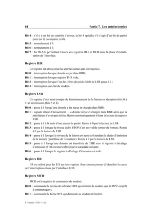 84                                                          Partie 7. Les entrées/sorties

Bit 4 : s’il y a un bit de contrôle d’erreur, le bit 4 spéciﬁe s’il s’agit d’un bit de parité
       paire (si 1) ou impaire (si 0).
Bit 5 : normalement à 0.
Bit 6 : normalement à 0.
Bit 7 : bit DLAB, permettant l’accès aux registres DLL et DLM dans la phase d’initiali-
       sation de l’interface.

Registre IER
     Ce registre est utilisé pour les entrées/sorties par interruption.
Bit 0 : interruption lorsque donnée reçue dans RBR ;
Bit 1 : interruption lorsque registre THR vide ;
Bit 2 : interruption lorsque l’un des 4 bits de poids faible de LSR passe à 1 ;
Bit 3 : interruption sur état du modem.

Registre LSR
    Ce registre d’état rend compte du fonctionnement de la liaison en réception (bits 0 à
4) et en émission (bits 5 et 6).
Bit 0 : passe à 1 lorsqu’une donnée a été reçue et chargée dans RBR.
Bit 1 : signale erreur d’écrasement. 1 si donnée reçue et chargée dans RBR alors que la
       précédente n’avait pas été lue. Remis automatiquement à 0 par la lecture du registre
       LSR.
Bit 2 : passe à 1 à la suite d’une erreur de parité. Remis à 0 par la lecture de LSR.
Bit 3 : passe à 1 lorsque le niveau du bit STOP n’est pas valide (erreur de format). Remis
       à 0 par la lecture de LSR.
Bit 4 : passe à 1 lorsque le niveau de la liaison est resté à 0 pendant la durée d’émission
       de la donnée (problème de l’emetteur). Remis à 0 par la lecture de LSR.
Bit 5 : passe à 1 lorsqu’une donnée est transférée de THR vers le registre à décalage
       d’émission (THR est alors libre pour le caractère suivant).
Bit 6 : passe à 1 lorsque le registre à décalage d’émission est vide.

Registre IIR
    IIR est utilisé pour les E/S par interruption. Son contenu permet d’identiﬁer la cause
de l’interruption émise par l’interface 8250.

Registre MCR
     MCR est le registre de commande du modem.
Bit 0 : commande le niveau de la borne DTR qui informe le modem que le MPU est prêt
       à communiquer ;
Bit 1 : commande la borne RTS qui demande au modem d’émettre.

E. Viennet - GTR - v1.2d
 