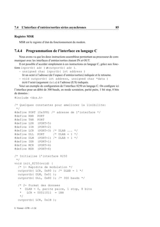 7.4 L’interface d’entrées/sorties séries asynchrones                                     85

Registre MSR
     MSR est le registre d’état du fonctionnement du modem.


7.4.4 Programmation de l’interface en langage C
     Nous avons vu que les deux instructions assembleur permettant au processeur de com-
muniquer avec les interfaces d’entrées/sorties étaient IN et OUT.
     Il est possible d’accéder simplement à ces instructions en langage C, grâce aux fonc-
tions inportb( adr ) et outportb( adr ).
     – unsigned char inportb( int address )
        lit un octet à l’adresse (de l’espace d’entrées/sorties) indiquée et le retourne.
     – void outportb( int address, unsigned char *data )
        écrit l’octet (argument data) à l’adresse (E/S) indiquée.
     Voici un exemple de conﬁguration de l’interface 8250 en langage C. On conﬁgure ici
l’interface pour un débit de 300 bauds, en mode scrutation, parité paire, 1 bit stop, 8 bits
de données :
#include <dos.h>

/* Quelques constantes pour ameliorer la lisibilite:
 */
#define PORT (0x3F8) /* adresse de l’interface */
#define RBR PORT
#define THR PORT
#define LSR (PORT+5)
#define IIR (PORT+2)
#define LCR (PORT+3) /* DLAB ... */
#define DLL PORT      /* DLAB = 1 */
#define DLM (PORT+1) /* DLAB = 1 */
#define IER (PORT+1)
#define MCR (PORT+4)
#define MSR (PORT+6)

/* Initialise l’interface 8250
 */
void init_8250(void) {
  /* 1- Rapidite de modulation */
  outportb( LCR, 0x80 ); /* DLAB = 1 */
  outportb( DLM, 0x01 );
  outportb( DLL, 0x80 ); /* 300 bauds */

   /* 2- Format des donnees
    * DLAB = 0, parite paire, 1 stop, 8 bits
    *   LCR = 00011011 = 1BH
    */
   outportb( LCR, 0x1B );

E. Viennet - GTR - v1.2d
 