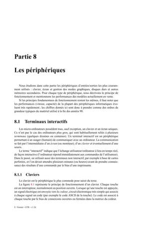 Partie 8

Les périphériques

    Nous étudions dans cette partie les périphériques d’entrées/sorties les plus couram-
ment utilisés : clavier, écran et gestion des modes graphiques, disques durs et autres
mémoires secondaires. Pour chaque type de périphérique, nous décrivons le principe de
fonctionnement et mentionnons les performances des modèles actuellement en vente.
    Si les principes fondamentaux de fonctionnement restent les mêmes, il faut noter que
les performances (vitesse, capacité) de la plupart des périphériques informatiques évo-
luent très rapidement ; les chiffres donnés ici sont donc à prendre comme des ordres de
grandeur typiques du matériel utilisé à la ﬁn des années 90.


8.1        Terminaux interactifs
    Les micro-ordinateurs possèdent tous, sauf exception, un clavier et un écran uniques.
Ce n’est pas le cas des ordinateurs plus gros, qui sont habituellement reliés à plusieurs
terminaux (quelques dizaines ou centaines). Un terminal interactif est un périphérique
permettant à un usager (humain) de communiquer avec un ordinateur. La communication
se fait par l’intermédiaire d’un écran (ou moniteur), d’un clavier et éventuellement d’une
souris.
    Le terme “interactif” indique que l’échange utilisateur/ordinateur à lieu en temps réel,
de façon interactive (l’ordinateur répond immédiatement aux commandes de l’utilisateur).
Dans le passé, on utilisait aussi des terminaux non interactif, par exemple à base de cartes
perforées, et l’on devait attendre plusieurs minutes (ou heures) avant de prendre connais-
sance des résultats d’une commande par le bias d’une imprimante.


8.1.1 Claviers
     Le clavier est le périphérique le plus commode pour saisir du texte.
     La ﬁgure 8.1 représente le principe de fonctionnement d’un clavier. Chaque touche
est un interrupteur, normalement en position ouverte. Lorsque qu’une touche est appuyée,
un signal électrique est envoyée vers le codeur, circuit électronique très simple qui associe
à chaque signal un code (par exemple le code ASCII de la touche). Le code est associé à
chaque touche par le bias de connexions ouvertes ou fermées dans la matrice du codeur.

E. Viennet - GTR - v1.2d
 