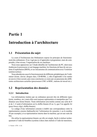 Partie 1

Introduction à l’architecture

1.1        Présentation du sujet
    Le cours d’Architecture des Ordinateurs expose les principes de fonctionne-
ment des ordinateurs. Il ne s’agit pas ici d’apprendre à programmer, mais de com-
prendre, à bas niveau, l’organisation de ces machines.
    Nous nous appuierons sur l’étude détaillée de l’architecture du PC, dont nous
étudierons le processeur et son langage machine, les fonctions de base de son sys-
tème d’exploitation (BIOS), et ses mécanismes de communication avec l’extérieur
(entrées/sorties).
    Nous aborderons aussi le fonctionnement de différents périphériques de l’ordi-
nateur (écran, clavier, disques durs, CD-ROMs...), aﬁn d’apprendre à les mettre
en œuvre à bon escient, puis nous conclurons ce cours par un panorama des diffé-
rentes architectures actuelles (processeurs CISC et RISC, stations de travail etc.).


1.2        Représentation des données
1.2.1 Introduction
    Les informations traitées par un ordinateur peuvent être de différents types
(texte, nombres, etc.) mais elles sont toujours représentées et manipulées par l’or-
dinateur sous forme binaire. Toute information sera traitée comme une suite de 0
et de 1. L’unité d’information est le chiffre binaire (0 ou 1), que l’on appelle bit
(pour binary digit, chiffre binaire).
    Le codage d’une information consiste à établir une correspondance entre la
représentation externe (habituelle) de l’information (le caractère A ou le nombre
36 par exemple), et sa représentation interne dans la machine, qui est une suite de
bits.
    On utilise la représentation binaire car elle est simple, facile à réaliser techni-
quement à l’aide de bistables (système à deux états réalisés à l’aide de transistors,

E. Viennet - GTR - v1.2d
 