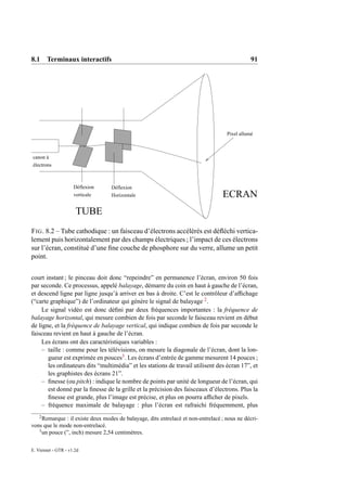 8.1 Terminaux interactifs                                                                      91




                                                                                    Pixel allumé



canon à
électrons



                     Déflexion    Déflexion
                     verticale    Horizontale                                     ECRAN
                      TUBE
F IG . 8.2 – Tube cathodique : un faisceau d’électrons accélérés est déﬂéchi vertica-
lement puis horizontalement par des champs électriques ; l’impact de ces électrons
sur l’écran, constitué d’une ﬁne couche de phosphore sur du verre, allume un petit
point.


court instant ; le pinceau doit donc “repeindre” en permanence l’écran, environ 50 fois
par seconde. Ce processus, appelé balayage, démarre du coin en haut à gauche de l’écran,
et descend ligne par ligne jusqu’à arriver en bas à droite. C’est le contrôleur d’afﬁchage
(“carte graphique”) de l’ordinateur qui génère le signal de balayage 2 .
    Le signal vidéo est donc déﬁni par deux fréquences importantes : la fréquence de
balayage horizontal, qui mesure combien de fois par seconde le faisceau revient en début
de ligne, et la fréquence de balayage vertical, qui indique combien de fois par seconde le
faisceau revient en haut à gauche de l’écran.
    Les écrans ont des caractéristiques variables :
    – taille : comme pour les télévisions, on mesure la diagonale de l’écran, dont la lon-
       gueur est exprimée en pouces3 . Les écrans d’entrée de gamme mesurent 14 pouces ;
       les ordinateurs dits “multimédia” et les stations de travail utilisent des écran 17”, et
       les graphistes des écrans 21”.
    – ﬁnesse (ou pitch) : indique le nombre de points par unité de longueur de l’écran, qui
       est donné par la ﬁnesse de la grille et la précision des faisceaux d’électrons. Plus la
       ﬁnesse est grande, plus l’image est précise, et plus on pourra afﬁcher de pixels.
    – fréquence maximale de balayage : plus l’écran est rafraichi fréquemment, plus
    2
     Remarque : il existe deux modes de balayage, dits entrelacé et non-entrelacé ; nous ne décri-
vons que le mode non-entrelacé.
   3
     un pouce (”, inch) mesure 2,54 centimètres.

E. Viennet - GTR - v1.2d
 