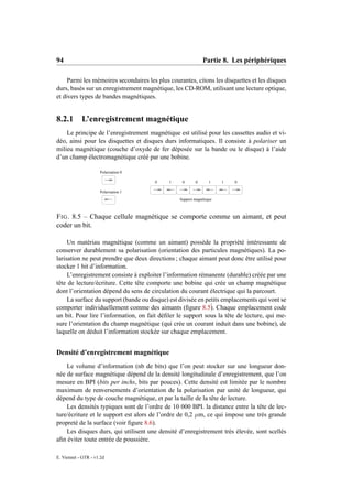 94                                                           Partie 8. Les périphériques

     Parmi les mémoires secondaires les plus courantes, citons les disquettes et les disques
durs, basés sur un enregistrement magnétique, les CD-ROM, utilisant une lecture optique,
et divers types de bandes magnétiques.


8.2.1 L’enregistrement magnétique
    Le principe de l’enregistrement magnétique est utilisé pour les cassettes audio et vi-
déo, ainsi pour les disquettes et disques durs informatiques. Il consiste à polariser un
milieu magnétique (couche d’oxyde de fer déposée sur la bande ou le disque) à l’aide
d’un champ électromagnétique créé par une bobine.

                     Polarisation 0

                                       0     1    0      0       1    1   0

                     Polarisation 1
                                                 Support magnétique



F IG . 8.5 – Chaque cellule magnétique se comporte comme un aimant, et peut
coder un bit.

     Un matériau magnétique (comme un aimant) possède la propriété intéressante de
conserver durablement sa polarisation (orientation des particules magnétiques). La po-
larisation ne peut prendre que deux directions ; chaque aimant peut donc être utilisé pour
stocker 1 bit d’information.
     L’enregistrement consiste à exploiter l’information rémanente (durable) créée par une
tête de lecture/écriture. Cette tête comporte une bobine qui crée un champ magnétique
dont l’orientation dépend du sens de circulation du courant électrique qui la parcourt.
     La surface du support (bande ou disque) est divisée en petits emplacements qui vont se
comporter individuellement comme des aimants (ﬁgure 8.5` Chaque emplacement code
                                                              ).
un bit. Pour lire l’information, on fait déﬁler le support sous la tête de lecture, qui me-
sure l’orientation du champ magnétique (qui crée un courant induit dans une bobine), de
laquelle on déduit l’information stockée sur chaque emplacement.


Densité d’enregistrement magnétique
    Le volume d’information (nb de bits) que l’on peut stocker sur une longueur don-
née de surface magnétique dépend de la densité longitudinale d’enregistrement, que l’on
mesure en BPI (bits per inchs, bits par pouces). Cette densité est limitée par le nombre
maximum de renversements d’orientation de la polarisation par unité de longueur, qui
dépend du type de couche magnétique, et par la taille de la tête de lecture.
    Les densités typiques sont de l’ordre de 10 000 BPI. la distance entre la tête de lec-
ture/écriture et le support est alors de l’ordre de 0,2 µm, ce qui impose une très grande
propreté de la surface (voir ﬁgure 8.6).
    Les disques durs, qui utilisent une densité d’enregistrement très élevée, sont scellés
aﬁn éviter toute entrée de poussière.

E. Viennet - GTR - v1.2d
 