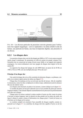8.2 Mémoires secondaires                                                               95




                                                                             CHEVEU

                   Tete de lecture
                                                                 Poussière
                                     Fumée      Empreinte
                                                digitale

                                             Couche magnétique

                                                SUPPORT


F IG . 8.6 – Les diverses particules de poussières sont très gènantes pour l’utilisa-
tion d’un support magnétique : sont ici représentés à la même échelle la tête de
lecture, une particule de fumée, une trace d’empreinte digitale, une poussière et
un cheveu.

8.2.2 Les disques durs
    Les premiers disques durs ont été développés par IBM en 1957 et ont connu un grand
succès jusqu’à maintenant. Ils permettent en effet de stocker de grands volumes d’in-
formation tout en conservant un temps d’accès assez faible, et un rapport prix/capacité
avantageux. Les micro-ordinateurs sont tous équipés de disques durs depuis la ﬁn des
années 80.
    La capacité d’un disque dur typique de coût 4000 francs est passé de de 20 Mo en
1988 à 3 Go en 1996, soit une multiplication par 150 en dix ans !

Principe d’un disque dur
    Une unité de disque dur est en fait constituée de plusieurs disques, ou plateaux, em-
pilés et en rotation rapide autour du même axe (ﬁgure 8.7).
    Chaque face d’un plateau est lue ou écrite par une tête de lecture. Aﬁn de simpliﬁer
le mécanisme, toutes les têtes se déplacent en même temps, radialement (seule la distance
tête-axe de rotation varie).
    Les disques sont structurés en pistes et en secteurs, comme indiqué sur la ﬁgure 8.8.
    Le nombre de pistes est ﬁxé par la densité transversale (nombre de pistes par unité de
longueur radiale). Cette densité dépend essentiellement de la précision du positionnement
de la tête sur le disque.
    Chaque piste ou secteur contient le même nombre d’octets (en fait, toutes les pistes
n’ont pas la même longueur, mais la densité est plus grande sur les pistes du centre, de
façon à obtenir le même volume d’information sur chaque piste). L’unité de lecture ou
d’écriture sur le disque est le secteur.
    Le système complet est constitué d’une ensemble de disques empilés, comme re-
présenté sur la ﬁgure 8.7. Le contrôleur du disque doit être capable d’écrire ou de lire

E. Viennet - GTR - v1.2d
 