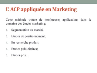 L’ ACP appliquée en Marketing
Cette méthode trouve de nombreuses applications dans le
domaine des études marketing:
1.   Segmentation du marché;
2.   Etudes de positionnement;
3.   En recherche produit;
4.   Etudes publicitaires;
5.   Etudes prix…
 