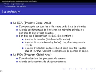 Administration des bases de données sous Oracle
Oracle : les grands concepts
Composants d’une instance
La mémoire
La SGA (Système Global Area)
Zone partagée par tous les utilisateurs de la base de données
Allouée au démarrage de l’instance en mémoire principale :
doit-être la plus grosse possible.
Son but est d’économiser les E/S. Elle contient :
le cache de données (database buffer cache) :
le cache de reprise (redo log buffer) : log des changements
récents
le cache d’exécution partagé (shared pool) pour les requêtes
SQL et PL/SQl. Contient le dictionnaire de données en cache.
La PGA (Program Global Area)
Zone d’exécution des processus du serveur
Allouée au lancement de chaque processus
8/1
 