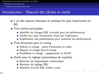 Administration des bases de données sous Oracle
Optimiser les performances
Optimiser les performances SQL
Introduction : Résumé des tâches et outils
L’un des aspects théorique et pratique les plus importantes en
BD
Trois tâches principales:
identifier les charges SQL cruciales pour les performances
Vérifier leur plan d’exécution choisi par l’optimiseur
Implémenter des améliorations pour améliorer les performances
Trois directions pour le tuning
Réduire la charge : plans d’exécution et index
Répartir la charge dans le temps
Paralléliser la charge : typiquement en OLAP
Outils pour le réglage automatique de requêtes
Moniteur de diagnostique automatique
Moniteur de réglage SQL
Moniteur d’accès SQL (index, vues)
83/1
 