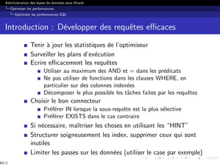 Administration des bases de données sous Oracle
Optimiser les performances
Optimiser les performances SQL
Introduction : Développer des requêtes efficaces
Tenir à jour les statistiques de l’optimiseur
Surveiller les plans d’exécution
Ecrire efficacement les requêtes
Utiliser au maximum des AND et = dans les prédicats
Ne pas utiliser de fonctions dans les clauses WHERE, en
particulier sur des colonnes indexées
Décomposer le plus possible les tâches faites par les requêtes
Choisir le bon connecteur
Préférer IN lorsque la sous-requête est la plus sélective
Préférer EXISTS dans le cas contraire
Si nécessaire, maı̂triser les choses en utilisant les “HINT”
Structurer soigneusement les index, supprimer ceux qui sont
inutiles
Limiter les passes sur les données (utiliser le case par exemple)
84/1
 