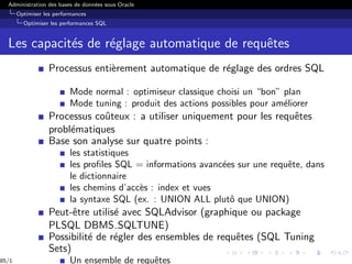 Administration des bases de données sous Oracle
Optimiser les performances
Optimiser les performances SQL
Les capacités de réglage automatique de requêtes
Processus entièrement automatique de réglage des ordres SQL
Mode normal : optimiseur classique choisi un “bon” plan
Mode tuning : produit des actions possibles pour améliorer
Processus coûteux : a utiliser uniquement pour les requêtes
problématiques
Base son analyse sur quatre points :
les statistiques
les profiles SQL = informations avancées sur une requête, dans
le dictionnaire
les chemins d’accès : index et vues
la syntaxe SQL (ex. : UNION ALL plutô que UNION)
Peut-être utilisé avec SQLAdvisor (graphique ou package
PLSQL DBMS SQLTUNE)
Possibilité de régler des ensembles de requêtes (SQL Tuning
Sets)
Un ensemble de requêtes
85/1
 