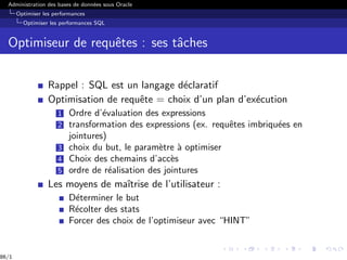 Administration des bases de données sous Oracle
Optimiser les performances
Optimiser les performances SQL
Optimiseur de requêtes : ses tâches
Rappel : SQL est un langage déclaratif
Optimisation de requête = choix d’un plan d’exécution
1 Ordre d’évaluation des expressions
2 transformation des expressions (ex. requêtes imbriquées en
jointures)
3 choix du but, le paramètre à optimiser
4 Choix des chemains d’accès
5 ordre de réalisation des jointures
Les moyens de maı̂trise de l’utilisateur :
Déterminer le but
Récolter des stats
Forcer des choix de l’optimiseur avec “HINT”
86/1
 