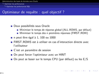Administration des bases de données sous Oracle
Optimiser les performances
Optimiser les performances SQL
Optimiseur de requête : quel objectif ?
Deux possibilités sous Oracle
Minimiser le temps de réponse global (ALL ROWS, par défaut)
Minimiser le temps des n premières réponses (FIRST ROW)
n peut être égal à 1, 100 ou 1000
FIRST ROWS est à utiliser en cas d’interaction directe avec
l’utilisateur
C’est un paramètre de session
On peut forcer l’optimiseur avec un HINT
On peut se baser sur le temps CPU (par défaut) ou les E/S
87/1
 