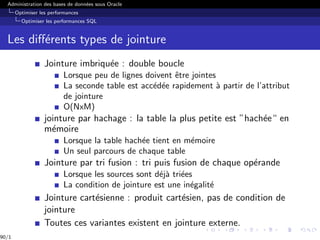 Administration des bases de données sous Oracle
Optimiser les performances
Optimiser les performances SQL
Les différents types de jointure
Jointure imbriquée : double boucle
Lorsque peu de lignes doivent être jointes
La seconde table est accédée rapidement à partir de l’attribut
de jointure
O(NxM)
jointure par hachage : la table la plus petite est ”hachée“ en
mémoire
Lorsque la table hachée tient en mémoire
Un seul parcours de chaque table
Jointure par tri fusion : tri puis fusion de chaque opérande
Lorsque les sources sont déjà triées
La condition de jointure est une inégalité
Jointure cartésienne : produit cartésien, pas de condition de
jointure
Toutes ces variantes existent en jointure externe.
90/1
 