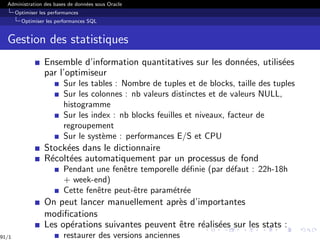 Administration des bases de données sous Oracle
Optimiser les performances
Optimiser les performances SQL
Gestion des statistiques
Ensemble d’information quantitatives sur les données, utilisées
par l’optimiseur
Sur les tables : Nombre de tuples et de blocks, taille des tuples
Sur les colonnes : nb valeurs distinctes et de valeurs NULL,
histogramme
Sur les index : nb blocks feuilles et niveaux, facteur de
regroupement
Sur le système : performances E/S et CPU
Stockées dans le dictionnaire
Récoltées automatiquement par un processus de fond
Pendant une fenêtre temporelle définie (par défaut : 22h-18h
+ week-end)
Cette fenêtre peut-être paramétrée
On peut lancer manuellement après d’importantes
modifications
Les opérations suivantes peuvent être réalisées sur les stats :
restaurer des versions anciennes
91/1
 